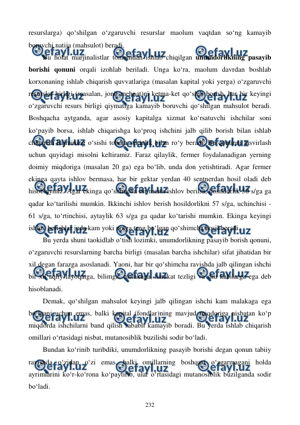  
 
232 
resurslarga) qo‘shilgan o‘zgaruvchi resurslar maolum vaqtdan so‘ng kamayib 
boruvchi natija (mahsulot) beradi. 
Bu holat marjinalistlar tomonidan ishlab chiqilgan unumdorlikning pasayib 
borishi qonuni orqali izohlab beriladi. Unga ko‘ra, maolum davrdan boshlab 
korxonaning ishlab chiqarish quvvatlariga (masalan kapital yoki yerga) o‘zgaruvchi 
resurslar birligi (masalan, jonli mehnat)ni ketma-ket qo‘shib borish, har bir keyingi 
o‘zgaruvchi resurs birligi qiymatiga kamayib boruvchi qo‘shilgan mahsulot beradi. 
Boshqacha aytganda, agar asosiy kapitalga xizmat ko‘rsatuvchi ishchilar soni 
ko‘payib borsa, ishlab chiqarishga ko‘proq ishchini jalb qilib borish bilan ishlab 
chiqarish hajmining o‘sishi tobora sekinlik bilan ro‘y beradi. Bu qonunni tasvirlash 
uchun quyidagi misolni keltiramiz. Faraz qilaylik, fermer foydalanadigan yerning 
doimiy miqdoriga (masalan 20 ga) ega bo‘lib, unda don yetishtiradi. Agar fermer 
ekinga qayta ishlov bermasa, har bir gektar yerdan 40 sentnerdan hosil oladi deb 
hisoblaymiz. Agar ekinga qo‘shimcha bir marta ishlov berilsa, hosildorlik 50 s/ga ga 
qadar ko‘tarilishi mumkin. Ikkinchi ishlov berish hosildorlikni 57 s/ga, uchinchisi - 
61 s/ga, to‘rtinchisi, aytaylik 63 s/ga ga qadar ko‘tarishi mumkin. Ekinga keyingi 
ishlov berishlar juda kam yoki nolga teng bo‘lgan qo‘shimcha hosil beradi. 
Bu yerda shuni taokidlab o‘tish lozimki, unumdorlikning pasayib borish qonuni, 
o‘zgaruvchi resurslarning barcha birligi (masalan barcha ishchilar) sifat jihatidan bir 
xil degan farazga asoslanadi. Yaoni, har bir qo‘shimcha ravishda jalb qilingan ishchi 
bir xil aqliy layoqatga, bilimga, malakaga, harakat tezligi va shu kabilarga ega deb 
hisoblanadi. 
Demak, qo‘shilgan mahsulot keyingi jalb qilingan ishchi kam malakaga ega 
bo‘lgani uchun emas, balki kapital (fondlar)ning mavjud miqdoriga nisbatan ko‘p 
miqdorda ishchilarni band qilish sababli kamayib boradi. Bu yerda ishlab chiqarish 
omillari o‘rtasidagi nisbat, mutanosiblik buzilishi sodir bo‘ladi. 
Bundan ko‘rinib turibdiki, unumdorlikning pasayib borishi degan qonun tabiiy 
ravishda o‘zidan o‘zi emas, balki omillarning boshqasi o‘zgarmagani holda 
ayrimlarini ko‘r-ko‘rona ko‘paytirib, ular o‘rtasidagi mutanosiblik buzilganda sodir 
bo‘ladi. 
