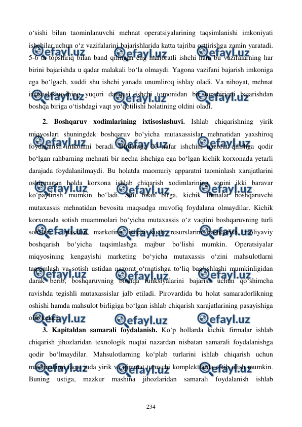  
 
234 
o‘sishi bilan taominlanuvchi mehnat operatsiyalarining taqsimlanishi imkoniyati 
ishchilar uchun o‘z vazifalarini bajarishlarida katta tajriba orttirishga zamin yaratadi. 
5-6 ta topshiriq bilan band qilingan eng mahoratli ishchi ham bu vazifalarning har 
birini bajarishda u qadar malakali bo‘la olmaydi. Yagona vazifani bajarish imkoniga 
ega bo‘lgach, xuddi shu ishchi yanada unumliroq ishlay oladi. Va nihoyat, mehnat 
ixtisoslashuvining yuqori darajasi ishchi tomonidan bir topshiriqni bajarishdan 
boshqa biriga o‘tishdagi vaqt yo‘qotilishi holatining oldini oladi. 
2. Boshqaruv xodimlarining ixtisoslashuvi. Ishlab chiqarishning yirik 
miqyoslari shuningdek boshqaruv bo‘yicha mutaxassislar mehnatidan yaxshiroq 
foydalanish imkonini beradi. Birdaniga 20 nafar ishchini nazorat qilishga qodir 
bo‘lgan rahbarning mehnati bir necha ishchiga ega bo‘lgan kichik korxonada yetarli 
darajada foydalanilmaydi. Bu holatda maomuriy apparatni taominlash xarajatlarini 
oshirmagan holda korxona ishlab chiqarish xodimlarining sonini ikki baravar 
ko‘paytirish mumkin bo‘ladi. Shu bilan birga, kichik firmalar boshqaruvchi 
mutaxassis mehnatidan bevosita maqsadga muvofiq foydalana olmaydilar. Kichik 
korxonada sotish muammolari bo‘yicha mutaxassis o‘z vaqtini boshqaruvning turli 
sohalari – masalan, marketing, ishchi kuchi resurslarini boshqarish, moliyaviy 
boshqarish 
bo‘yicha 
taqsimlashga 
majbur 
bo‘lishi 
mumkin. 
Operatsiyalar 
miqyosining kengayishi marketing bo‘yicha mutaxassis o‘zini mahsulotlarni 
taqsimlash va sotish ustidan nazorat o‘rnatishga to‘liq bag‘ishlashi mumkinligidan 
darak berib, boshqaruvning boshqa funksiyalarini bajarish uchun qo‘shimcha 
ravishda tegishli mutaxassislar jalb etiladi. Pirovardida bu holat samaradorlikning 
oshishi hamda mahsulot birligiga bo‘lgan ishlab chiqarish xarajatlarining pasayishiga 
olib keladi. 
3. Kapitaldan samarali foydalanish. Ko‘p hollarda kichik firmalar ishlab 
chiqarish jihozlaridan texnologik nuqtai nazardan nisbatan samarali foydalanishga 
qodir bo‘lmaydilar. Mahsulotlarning ko‘plab turlarini ishlab chiqarish uchun 
mashinalarni faqat juda yirik va qimmat turuvchi komplektlarda sotib olish mumkin. 
Buning ustiga, mazkur mashina jihozlaridan samarali foydalanish ishlab 
