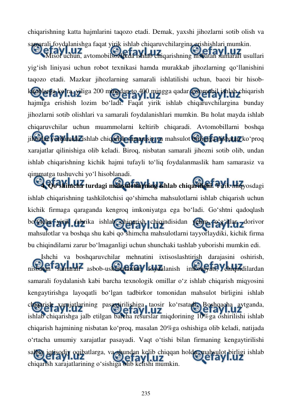  
 
235 
chiqarishning katta hajmlarini taqozo etadi. Demak, yaxshi jihozlarni sotib olish va 
samarali foydalanishga faqat yirik ishlab chiqaruvchilargina erishishlari mumkin.       
Misol uchun, avtomobilsozlikda ishlab chiqarishning nisbatan samarali usullari 
yig‘ish liniyasi uchun robot texnikasi hamda murakkab jihozlarning qo‘llanishini 
taqozo etadi. Mazkur jihozlarning samarali ishlatilishi uchun, baozi bir hisob-
kitoblarga ko‘ra, yiliga 200 mingdan to 400 mingga qadar avtomobil ishlab chiqarish 
hajmiga erishish lozim bo‘ladi. Faqat yirik ishlab chiqaruvchilargina bunday 
jihozlarni sotib olishlari va samarali foydalanishlari mumkin. Bu holat mayda ishlab 
chiqaruvchilar uchun muammolarni keltirib chiqaradi. Avtomobillarni boshqa 
jihozlar yordamida ishlab chiqarish samarasiz va mahsulot birligiga nisbatan ko‘proq 
xarajatlar qilinishiga olib keladi. Biroq, nisbatan samarali jihozni sotib olib, undan 
ishlab chiqarishning kichik hajmi tufayli to‘liq foydalanmaslik ham samarasiz va 
qimmatga tushuvchi yo‘l hisoblanadi.    
4. Qo‘shimcha turdagi mahsulotlarning ishlab chiqarilishi. Yirik miqyosdagi 
ishlab chiqarishning tashkilotchisi qo‘shimcha mahsulotlarni ishlab chiqarish uchun 
kichik firmaga qaraganda kengroq imkoniyatga ega bo‘ladi. Go‘shtni qadoqlash 
bo‘yicha yirik fabrika ishlab chiqarish chiqindisidan yelim, o‘g‘itlar, dorivor 
mahsulotlar va boshqa shu kabi qo‘shimcha mahsulotlarni tayyorlaydiki, kichik firma 
bu chiqindilarni zarur bo‘lmaganligi uchun shunchaki tashlab yuborishi mumkin edi.    
Ishchi va boshqaruvchilar mehnatini ixtisoslashtirish darajasini oshirish, 
nisbatan samarali asbob-uskunalardan foydalanish imkoniyati, chiqindilardan 
samarali foydalanish kabi barcha texnologik omillar o‘z ishlab chiqarish miqyosini 
kengaytirishga layoqatli bo‘lgan tadbirkor tomonidan mahsulot birligini ishlab 
chiqarish xarajatlarining pasaytirilishiga taosir ko‘rsatadi. Boshqacha aytganda, 
ishlab chiqarishga jalb etilgan barcha resurslar miqdorining 10%ga oshirilishi ishlab 
chiqarish hajmining nisbatan ko‘proq, masalan 20%ga oshishiga olib keladi, natijada 
o‘rtacha umumiy xarajatlar pasayadi. Vaqt o‘tishi bilan firmaning kengaytirilishi 
salbiy iqtisodiy oqibatlarga, va shundan kelib chiqqan holda, mahsulot birligi ishlab 
chiqarish xarajatlarining o‘sishiga olib kelishi mumkin.  
