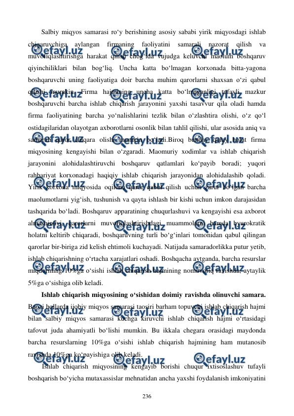  
 
236 
Salbiy miqyos samarasi ro‘y berishining asosiy sababi yirik miqyosdagi ishlab 
chiqaruvchiga 
aylangan 
firmaning 
faoliyatini 
samarali 
nazorat 
qilish 
va 
muvofiqlashtirishga harakat qilish chog‘ida vujudga keluvchi maolum boshqaruv 
qiyinchiliklari bilan bog‘liq. Uncha katta bo‘lmagan korxonada bitta-yagona 
boshqaruvchi uning faoliyatiga doir barcha muhim qarorlarni shaxsan o‘zi qabul 
qilishi mumkin. Firma hajmining uncha katta bo‘lmaganligi tufayli mazkur 
boshqaruvchi barcha ishlab chiqarish jarayonini yaxshi tasavvur qila oladi hamda 
firma faoliyatining barcha yo‘nalishlarini tezlik bilan o‘zlashtira olishi, o‘z qo‘l 
ostidagilaridan olayotgan axborotlarni osonlik bilan tahlil qilishi, ular asosida aniq va 
samarali qaror chiqara olishi mumkin bo‘ladi.Biroq bunday qulay holat firma 
miqyosining kengayishi bilan o‘zgaradi. Maomuriy xodimlar va ishlab chiqarish 
jarayonini alohidalashtiruvchi boshqaruv qatlamlari ko‘payib boradi; yuqori 
rahbariyat korxonadagi haqiqiy ishlab chiqarish jarayonidan alohidalashib qoladi. 
Yirik korxona miqyosida oqilona qaror qabul qilish uchun zarur bo‘lgan barcha 
maolumotlarni yig‘ish, tushunish va qayta ishlash bir kishi uchun imkon darajasidan 
tashqarida bo‘ladi. Boshqaruv apparatining chuqurlashuvi va kengayishi esa axborot 
almashinuvi, qarorlarni muvofiqlashtirishdagi muammolarni hamda byurokratik 
holatni keltirib chiqaradi, boshqaruvning turli bo‘g‘inlari tomonidan qabul qilingan 
qarorlar bir-biriga zid kelish ehtimoli kuchayadi. Natijada samaradorlikka putur yetib, 
ishlab chiqarishning o‘rtacha xarajatlari oshadi. Boshqacha aytganda, barcha resurslar 
miqdorining 10%ga o‘sishi ishlab chiqarish hajmining nomuvofiq ravishda, aytaylik 
5%ga o‘sishiga olib keladi. 
Ishlab chiqarish miqyosining o‘sishidan doimiy ravishda olinuvchi samara. 
Baozi hollarda ijobiy miqyos samarasi taosiri barham topuvchi ishlab chiqarish hajmi 
bilan salbiy miqyos samarasi kuchga kiruvchi ishlab chiqarish hajmi o‘rtasidagi 
tafovut juda ahamiyatli bo‘lishi mumkin. Bu ikkala chegara orasidagi maydonda 
barcha resurslarning 10%ga o‘sishi ishlab chiqarish hajmining ham mutanosib 
ravishda 10%ga ko‘payishiga olib keladi. 
Ishlab chiqarish miqyosining kengayib borishi chuqur ixtisoslashuv tufayli 
boshqarish bo‘yicha mutaxassislar mehnatidan ancha yaxshi foydalanish imkoniyatini 
