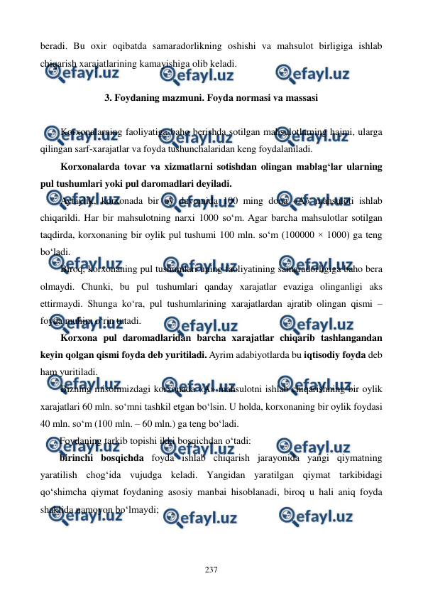  
 
237 
beradi. Bu oxir oqibatda samaradorlikning oshishi va mahsulot birligiga ishlab 
chiqarish xarajatlarining kamayishiga olib keladi. 
 
3. Foydaning mazmuni. Foyda normasi va massasi 
 
Korxonalarning faoliyatiga baho berishda sotilgan mahsulotlarning hajmi, ularga 
qilingan sarf-xarajatlar va foyda tushunchalaridan keng foydalaniladi.  
Korxonalarda tovar va xizmatlarni sotishdan olingan mablag‘lar ularning 
pul tushumlari yoki pul daromadlari deyiladi.  
Aytaylik, korxonada bir oy davomida 100 ming dona «A» mahsuloti ishlab 
chiqarildi. Har bir mahsulotning narxi 1000 so‘m. Agar barcha mahsulotlar sotilgan 
taqdirda, korxonaning bir oylik pul tushumi 100 mln. so‘m (100000 × 1000) ga teng 
bo‘ladi. 
Biroq, korxonaning pul tushumlari uning faoliyatining samaradorligiga baho bera 
olmaydi. Chunki, bu pul tushumlari qanday xarajatlar evaziga olinganligi aks 
ettirmaydi. Shunga ko‘ra, pul tushumlarining xarajatlardan ajratib olingan qismi – 
foyda muhim o‘rin tutadi. 
Korxona pul daromadlaridan barcha xarajatlar chiqarib tashlangandan 
keyin qolgan qismi foyda deb yuritiladi. Ayrim adabiyotlarda bu iqtisodiy foyda deb 
ham yuritiladi. 
Bizning misolimizdagi korxonada «A» mahsulotni ishlab chiqarishning bir oylik 
xarajatlari 60 mln. so‘mni tashkil etgan bo‘lsin. U holda, korxonaning bir oylik foydasi 
40 mln. so‘m (100 mln. – 60 mln.) ga teng bo‘ladi.  
Foydaning tarkib topishi ikki bosqichdan o‘tadi: 
birinchi bosqichda foyda ishlab chiqarish jarayonida yangi qiymatning 
yaratilish chog‘ida vujudga keladi. Yangidan yaratilgan qiymat tarkibidagi 
qo‘shimcha qiymat foydaning asosiy manbai hisoblanadi, biroq u hali aniq foyda 
shaklida namoyon bo‘lmaydi; 
