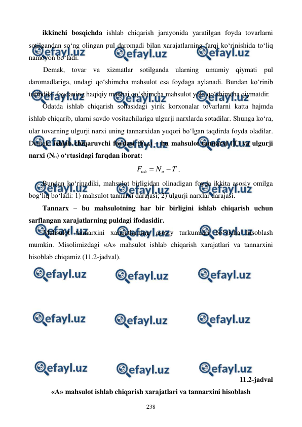  
 
238 
ikkinchi bosqichda ishlab chiqarish jarayonida yaratilgan foyda tovarlarni 
sotilgandan so‘ng olingan pul daromadi bilan xarajatlarning farqi ko‘rinishida to‘liq 
namoyon bo‘ladi.  
Demak, tovar va xizmatlar sotilganda ularning umumiy qiymati pul 
daromadlariga, undagi qo‘shimcha mahsulot esa foydaga aylanadi. Bundan ko‘rinib 
turibdiki, foydaning haqiqiy manbai qo‘shimcha mahsulot yoki qo‘shimcha qiymatdir.  
Odatda ishlab chiqarish sohasidagi yirik korxonalar tovarlarni katta hajmda 
ishlab chiqarib, ularni savdo vositachilariga ulgurji narxlarda sotadilar. Shunga ko‘ra, 
ular tovarning ulgurji narxi uning tannarxidan yuqori bo‘lgan taqdirda foyda oladilar. 
Demak, ishlab chiqaruvchi foydasi (Fich) – bu mahsulot tannarxi (T) va ulgurji 
narxi (Nu) o‘rtasidagi farqdan iborat: 
Т
N
F
u
ich


. 
Bundan ko‘rinadiki, mahsulot birligidan olinadigan foyda ikkita asosiy omilga 
bog‘liq bo‘ladi: 1) mahsulot tannarxi darajasi; 2) ulgurji narxlar darajasi. 
Tannarx – bu mahsulotning har bir birligini ishlab chiqarish uchun 
sarflangan xarajatlarning puldagi ifodasidir.  
Mahsulot tannarxini xarajatlarning asosiy turkumlari bo‘yicha hisoblash 
mumkin. Misolimizdagi «A» mahsulot ishlab chiqarish xarajatlari va tannarxini 
hisoblab chiqamiz (11.2-jadval).  
 
 
 
 
 
 
 
 
 
11.2-jadval 
«A» mahsulot ishlab chiqarish xarajatlari va tannarxini hisoblash 
