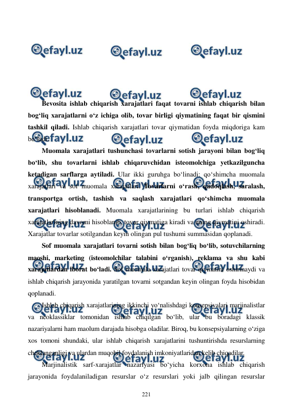  
 
221 
 
 
 
 
 
 
Bevosita ishlab chiqarish xarajatlari faqat tovarni ishlab chiqarish bilan 
bog‘liq xarajatlarni o‘z ichiga olib, tovar birligi qiymatining faqat bir qismini 
tashkil qiladi. Ishlab chiqarish xarajatlari tovar qiymatidan foyda miqdoriga kam 
bo‘ladi.  
Muomala xarajatlari tushunchasi tovarlarni sotish jarayoni bilan bog‘liq 
bo‘lib, shu tovarlarni ishlab chiqaruvchidan isteomolchiga yetkazilguncha 
ketadigan sarflarga aytiladi. Ular ikki guruhga bo‘linadi: qo‘shimcha muomala 
xarajatlari va sof muomala xarajatlari. Tovarlarni o‘rash, qadoqlash, saralash, 
transportga ortish, tashish va saqlash xarajatlari qo‘shimcha muomala 
xarajatlari hisoblanadi. Muomala xarajatlarining bu turlari ishlab chiqarish 
xarajatlarining davomi hisoblanib, tovar qiymatiga kiradi va uning qiymatini oshiradi. 
Xarajatlar tovarlar sotilgandan keyin olingan pul tushumi summasidan qoplanadi. 
Sof muomala xarajatlari tovarni sotish bilan bog‘liq bo‘lib, sotuvchilarning 
maoshi, marketing (isteomolchilar talabini o‘rganish), reklama va shu kabi 
xarajatlardan iborat bo‘ladi. Sof muomala xarajatlari tovar qiymatini oshirmaydi va 
ishlab chiqarish jarayonida yaratilgan tovarni sotgandan keyin olingan foyda hisobidan 
qoplanadi. 
Ishlab chiqarish xarajatlarining ikkinchi yo‘nalishdagi konsepsiyalari marjinalistlar 
va neoklassiklar tomonidan ishlab chiqilgan bo‘lib, ular bu boradagi klassik 
nazariyalarni ham maolum darajada hisobga oladilar. Biroq, bu konsepsiyalarning o‘ziga 
xos tomoni shundaki, ular ishlab chiqarish xarajatlarini tushuntirishda resurslarning 
cheklanganligi va ulardan muqobil foydalanish imkoniyatlaridan kelib chiqadilar. 
Marjinalistik sarf-xarajatlar nazariyasi bo‘yicha korxona ishlab chiqarish 
jarayonida foydalaniladigan resurslar o‘z resurslari yoki jalb qilingan resurslar 
