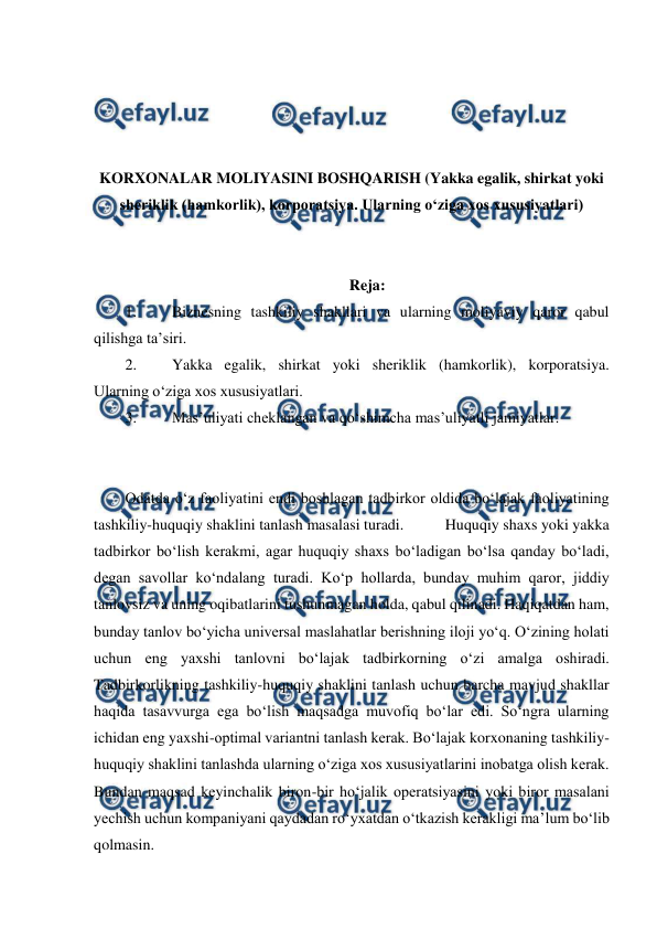  
 
 
 
 
 
KORXONALAR MOLIYASINI BOSHQARISH (Yakka egalik, shirkat yoki 
sheriklik (hamkorlik), korporatsiya. Ularning o‘ziga xos xususiyatlari) 
 
 
Reja: 
1. 
Biznesning tashkiliy shakllari va ularning moliyaviy qaror qabul 
qilishga ta’siri. 
2. 
Yakka egalik, shirkat yoki sheriklik (hamkorlik), korporatsiya. 
Ularning o‘ziga xos xususiyatlari. 
3. 
Mas’uliyati cheklangan va qo‘shimcha mas’uliyatli jamiyatlar. 
 
 
Odatda o‘z faoliyatini endi boshlagan tadbirkor oldida bo‘lajak faoliyatining 
tashkiliy-huquqiy shaklini tanlash masalasi turadi.  
Huquqiy shaxs yoki yakka 
tadbirkor bo‘lish kerakmi, agar huquqiy shaxs bo‘ladigan bo‘lsa qanday bo‘ladi, 
degan savollar ko‘ndalang turadi. Ko‘p hollarda, bunday muhim qaror, jiddiy 
tanlovsiz va uning oqibatlarini tushunmagan holda, qabul qilinadi. Haqiqatdan ham, 
bunday tanlov bo‘yicha universal maslahatlar berishning iloji yo‘q. O‘zining holati 
uchun eng yaxshi tanlovni bo‘lajak tadbirkorning o‘zi amalga oshiradi. 
Tadbirkorlikning tashkiliy-huquqiy shaklini tanlash uchun barcha mavjud shakllar 
haqida tasavvurga ega bo‘lish maqsadga muvofiq bo‘lar edi. So‘ngra ularning 
ichidan eng yaxshi-optimal variantni tanlash kerak. Bo‘lajak korxonaning tashkiliy-
huquqiy shaklini tanlashda ularning o‘ziga xos xususiyatlarini inobatga olish kerak. 
Bundan maqsad keyinchalik biron-bir ho‘jalik operatsiyasini yoki biror masalani 
yechish uchun kompaniyani qaydadan ro‘yxatdan o‘tkazish kerakligi ma’lum bo‘lib 
qolmasin. 
