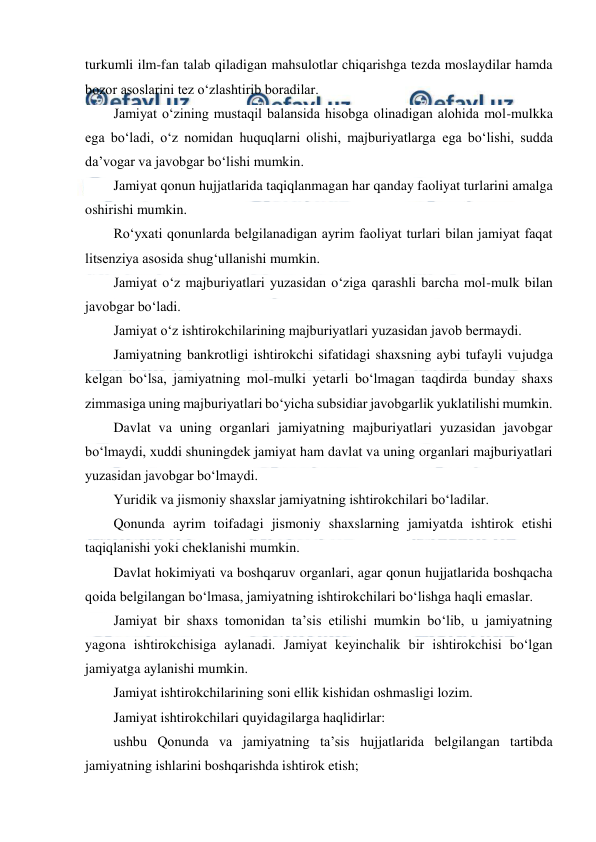  
 
turkumli ilm-fan talab qiladigan mahsulotlar chiqarishga tezda moslaydilar hamda 
bozor asoslarini tez o‘zlashtirib boradilar. 
Jamiyat o‘zining mustaqil balansida hisobga olinadigan alohida mol-mulkka 
ega bo‘ladi, o‘z nomidan huquqlarni olishi, majburiyatlarga ega bo‘lishi, sudda 
da’vogar va javobgar bo‘lishi mumkin. 
Jamiyat qonun hujjatlarida taqiqlanmagan har qanday faoliyat turlarini amalga 
oshirishi mumkin. 
Ro‘yxati qonunlarda belgilanadigan ayrim faoliyat turlari bilan jamiyat faqat 
litsenziya asosida shug‘ullanishi mumkin. 
Jamiyat o‘z majburiyatlari yuzasidan o‘ziga qarashli barcha mol-mulk bilan 
javobgar bo‘ladi. 
Jamiyat o‘z ishtirokchilarining majburiyatlari yuzasidan javob bermaydi. 
Jamiyatning bankrotligi ishtirokchi sifatidagi shaxsning aybi tufayli vujudga 
kelgan bo‘lsa, jamiyatning mol-mulki yetarli bo‘lmagan taqdirda bunday shaxs 
zimmasiga uning majburiyatlari bo‘yicha subsidiar javobgarlik yuklatilishi mumkin. 
Davlat va uning organlari jamiyatning majburiyatlari yuzasidan javobgar 
bo‘lmaydi, xuddi shuningdek jamiyat ham davlat va uning organlari majburiyatlari 
yuzasidan javobgar bo‘lmaydi. 
Yuridik va jismoniy shaxslar jamiyatning ishtirokchilari bo‘ladilar. 
Qonunda ayrim toifadagi jismoniy shaxslarning jamiyatda ishtirok etishi 
taqiqlanishi yoki cheklanishi mumkin. 
Davlat hokimiyati va boshqaruv organlari, agar qonun hujjatlarida boshqacha 
qoida belgilangan bo‘lmasa, jamiyatning ishtirokchilari bo‘lishga haqli emaslar. 
Jamiyat bir shaxs tomonidan ta’sis etilishi mumkin bo‘lib, u jamiyatning 
yagona ishtirokchisiga aylanadi. Jamiyat keyinchalik bir ishtirokchisi bo‘lgan 
jamiyatga aylanishi mumkin. 
Jamiyat ishtirokchilarining soni ellik kishidan oshmasligi lozim. 
Jamiyat ishtirokchilari quyidagilarga haqlidirlar: 
ushbu Qonunda va jamiyatning ta’sis hujjatlarida belgilangan tartibda 
jamiyatning ishlarini boshqarishda ishtirok etish; 
