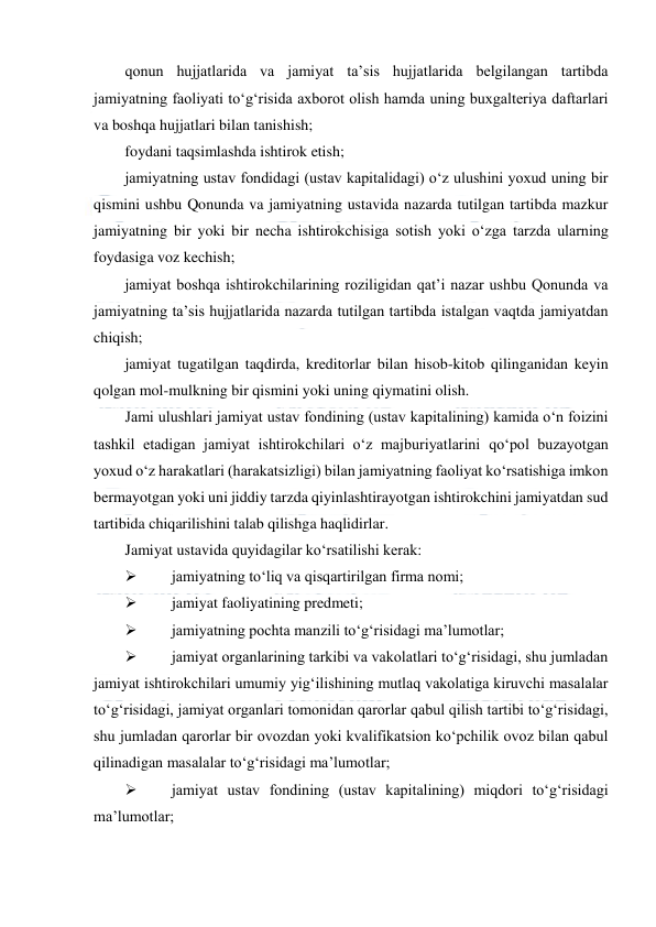  
 
qonun hujjatlarida va jamiyat ta’sis hujjatlarida belgilangan tartibda 
jamiyatning faoliyati to‘g‘risida axborot olish hamda uning buxgalteriya daftarlari 
va boshqa hujjatlari bilan tanishish; 
foydani taqsimlashda ishtirok etish; 
jamiyatning ustav fondidagi (ustav kapitalidagi) o‘z ulushini yoxud uning bir 
qismini ushbu Qonunda va jamiyatning ustavida nazarda tutilgan tartibda mazkur 
jamiyatning bir yoki bir necha ishtirokchisiga sotish yoki o‘zga tarzda ularning 
foydasiga voz kechish; 
jamiyat boshqa ishtirokchilarining roziligidan qat’i nazar ushbu Qonunda va 
jamiyatning ta’sis hujjatlarida nazarda tutilgan tartibda istalgan vaqtda jamiyatdan 
chiqish; 
jamiyat tugatilgan taqdirda, kreditorlar bilan hisob-kitob qilinganidan keyin 
qolgan mol-mulkning bir qismini yoki uning qiymatini olish. 
Jami ulushlari jamiyat ustav fondining (ustav kapitalining) kamida o‘n foizini 
tashkil etadigan jamiyat ishtirokchilari o‘z majburiyatlarini qo‘pol buzayotgan 
yoxud o‘z harakatlari (harakatsizligi) bilan jamiyatning faoliyat ko‘rsatishiga imkon 
bermayotgan yoki uni jiddiy tarzda qiyinlashtirayotgan ishtirokchini jamiyatdan sud 
tartibida chiqarilishini talab qilishga haqlidirlar. 
Jamiyat ustavida quyidagilar ko‘rsatilishi kerak: 
 
jamiyatning to‘liq va qisqartirilgan firma nomi; 
 
jamiyat faoliyatining predmeti; 
 
jamiyatning pochta manzili to‘g‘risidagi ma’lumotlar; 
 
jamiyat organlarining tarkibi va vakolatlari to‘g‘risidagi, shu jumladan 
jamiyat ishtirokchilari umumiy yig‘ilishining mutlaq vakolatiga kiruvchi masalalar 
to‘g‘risidagi, jamiyat organlari tomonidan qarorlar qabul qilish tartibi to‘g‘risidagi, 
shu jumladan qarorlar bir ovozdan yoki kvalifikatsion ko‘pchilik ovoz bilan qabul 
qilinadigan masalalar to‘g‘risidagi ma’lumotlar; 
 
jamiyat ustav fondining (ustav kapitalining) miqdori to‘g‘risidagi 
ma’lumotlar; 

