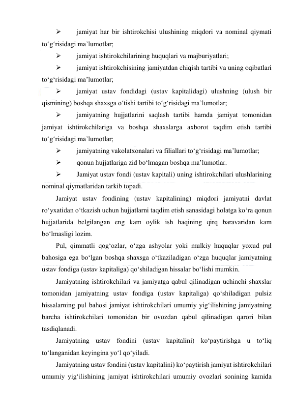  
 
 
jamiyat har bir ishtirokchisi ulushining miqdori va nominal qiymati 
to‘g‘risidagi ma’lumotlar; 
 
jamiyat ishtirokchilarining huquqlari va majburiyatlari; 
 
jamiyat ishtirokchisining jamiyatdan chiqish tartibi va uning oqibatlari 
to‘g‘risidagi ma’lumotlar; 
 
jamiyat ustav fondidagi (ustav kapitalidagi) ulushning (ulush bir 
qismining) boshqa shaxsga o‘tishi tartibi to‘g‘risidagi ma’lumotlar; 
 
jamiyatning hujjatlarini saqlash tartibi hamda jamiyat tomonidan 
jamiyat ishtirokchilariga va boshqa shaxslarga axborot taqdim etish tartibi 
to‘g‘risidagi ma’lumotlar; 
 
jamiyatning vakolatxonalari va filiallari to‘g‘risidagi ma’lumotlar; 
 
qonun hujjatlariga zid bo‘lmagan boshqa ma’lumotlar. 
 
Jamiyat ustav fondi (ustav kapitali) uning ishtirokchilari ulushlarining 
nominal qiymatlaridan tarkib topadi. 
Jamiyat ustav fondining (ustav kapitalining) miqdori jamiyatni davlat 
ro‘yxatidan o‘tkazish uchun hujjatlarni taqdim etish sanasidagi holatga ko‘ra qonun 
hujjatlarida belgilangan eng kam oylik ish haqining qirq baravaridan kam 
bo‘lmasligi lozim. 
Pul, qimmatli qog‘ozlar, o‘zga ashyolar yoki mulkiy huquqlar yoxud pul 
bahosiga ega bo‘lgan boshqa shaxsga o‘tkaziladigan o‘zga huquqlar jamiyatning 
ustav fondiga (ustav kapitaliga) qo‘shiladigan hissalar bo‘lishi mumkin. 
Jamiyatning ishtirokchilari va jamiyatga qabul qilinadigan uchinchi shaxslar 
tomonidan jamiyatning ustav fondiga (ustav kapitaliga) qo‘shiladigan pulsiz 
hissalarning pul bahosi jamiyat ishtirokchilari umumiy yig‘ilishining jamiyatning 
barcha ishtirokchilari tomonidan bir ovozdan qabul qilinadigan qarori bilan 
tasdiqlanadi. 
Jamiyatning ustav fondini (ustav kapitalini) ko‘paytirishga u to‘liq 
to‘langanidan keyingina yo‘l qo‘yiladi. 
Jamiyatning ustav fondini (ustav kapitalini) ko‘paytirish jamiyat ishtirokchilari 
umumiy yig‘ilishining jamiyat ishtirokchilari umumiy ovozlari sonining kamida 
