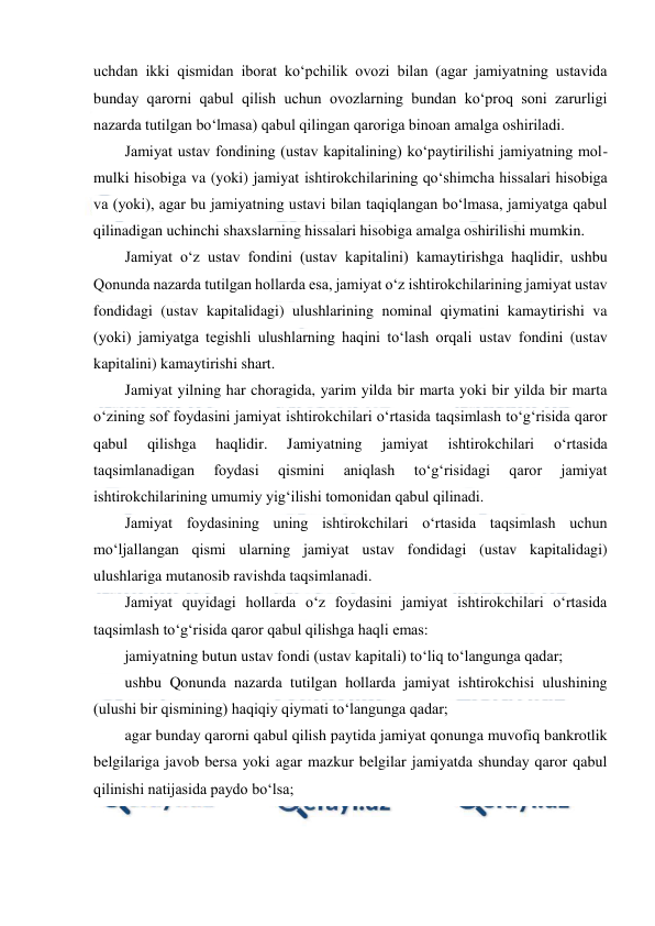  
 
uchdan ikki qismidan iborat ko‘pchilik ovozi bilan (agar jamiyatning ustavida 
bunday qarorni qabul qilish uchun ovozlarning bundan ko‘proq soni zarurligi 
nazarda tutilgan bo‘lmasa) qabul qilingan qaroriga binoan amalga oshiriladi. 
Jamiyat ustav fondining (ustav kapitalining) ko‘paytirilishi jamiyatning mol-
mulki hisobiga va (yoki) jamiyat ishtirokchilarining qo‘shimcha hissalari hisobiga 
va (yoki), agar bu jamiyatning ustavi bilan taqiqlangan bo‘lmasa, jamiyatga qabul 
qilinadigan uchinchi shaxslarning hissalari hisobiga amalga oshirilishi mumkin. 
Jamiyat o‘z ustav fondini (ustav kapitalini) kamaytirishga haqlidir, ushbu 
Qonunda nazarda tutilgan hollarda esa, jamiyat o‘z ishtirokchilarining jamiyat ustav 
fondidagi (ustav kapitalidagi) ulushlarining nominal qiymatini kamaytirishi va 
(yoki) jamiyatga tegishli ulushlarning haqini to‘lash orqali ustav fondini (ustav 
kapitalini) kamaytirishi shart. 
Jamiyat yilning har choragida, yarim yilda bir marta yoki bir yilda bir marta 
o‘zining sof foydasini jamiyat ishtirokchilari o‘rtasida taqsimlash to‘g‘risida qaror 
qabul 
qilishga 
haqlidir. 
Jamiyatning 
jamiyat 
ishtirokchilari 
o‘rtasida 
taqsimlanadigan 
foydasi 
qismini 
aniqlash 
to‘g‘risidagi 
qaror 
jamiyat 
ishtirokchilarining umumiy yig‘ilishi tomonidan qabul qilinadi. 
Jamiyat foydasining uning ishtirokchilari o‘rtasida taqsimlash uchun 
mo‘ljallangan qismi ularning jamiyat ustav fondidagi (ustav kapitalidagi) 
ulushlariga mutanosib ravishda taqsimlanadi. 
Jamiyat quyidagi hollarda o‘z foydasini jamiyat ishtirokchilari o‘rtasida 
taqsimlash to‘g‘risida qaror qabul qilishga haqli emas: 
jamiyatning butun ustav fondi (ustav kapitali) to‘liq to‘langunga qadar; 
ushbu Qonunda nazarda tutilgan hollarda jamiyat ishtirokchisi ulushining 
(ulushi bir qismining) haqiqiy qiymati to‘langunga qadar; 
agar bunday qarorni qabul qilish paytida jamiyat qonunga muvofiq bankrotlik 
belgilariga javob bersa yoki agar mazkur belgilar jamiyatda shunday qaror qabul 
qilinishi natijasida paydo bo‘lsa; 
