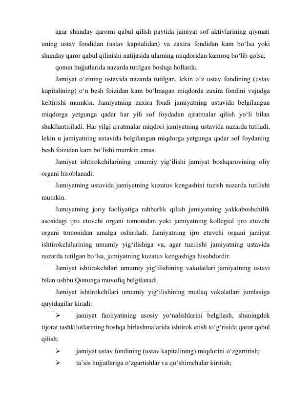  
 
agar shunday qarorni qabul qilish paytida jamiyat sof aktivlarining qiymati 
uning ustav fondidan (ustav kapitalidan) va zaxira fondidan kam bo‘lsa yoki 
shunday qaror qabul qilinishi natijasida ularning miqdoridan kamroq bo‘lib qolsa; 
qonun hujjatlarida nazarda tutilgan boshqa hollarda. 
Jamiyat o‘zining ustavida nazarda tutilgan, lekin o‘z ustav fondining (ustav 
kapitalining) o‘n besh foizidan kam bo‘lmagan miqdorda zaxira fondini vujudga 
keltirishi mumkin. Jamiyatning zaxira fondi jamiyatning ustavida belgilangan 
miqdorga yetgunga qadar har yili sof foydadan ajratmalar qilish yo‘li bilan 
shakllantiriladi. Har yilgi ajratmalar miqdori jamiyatning ustavida nazarda tutiladi, 
lekin u jamiyatning ustavida belgilangan miqdorga yetgunga qadar sof foydaning 
besh foizidan kam bo‘lishi mumkin emas. 
Jamiyat ishtirokchilarining umumiy yig‘ilishi jamiyat boshqaruvining oliy 
organi hisoblanadi. 
Jamiyatning ustavida jamiyatning kuzatuv kengashini tuzish nazarda tutilishi 
mumkin. 
Jamiyatning joriy faoliyatiga rahbarlik qilish jamiyatning yakkaboshchilik 
asosidagi ijro etuvchi organi tomonidan yoki jamiyatning kollegial ijro etuvchi 
organi tomonidan amalga oshiriladi. Jamiyatning ijro etuvchi organi jamiyat 
ishtirokchilarining umumiy yig‘ilishiga va, agar tuzilishi jamiyatning ustavida 
nazarda tutilgan bo‘lsa, jamiyatning kuzatuv kengashiga hisobdordir. 
Jamiyat ishtirokchilari umumiy yig‘ilishining vakolatlari jamiyatning ustavi 
bilan ushbu Qonunga muvofiq belgilanadi. 
Jamiyat ishtirokchilari umumiy yig‘ilishining mutlaq vakolatlari jumlasiga 
quyidagilar kiradi: 
 
jamiyat faoliyatining asosiy yo‘nalishlarini belgilash, shuningdek 
tijorat tashkilotlarining boshqa birlashmalarida ishtirok etish to‘g‘risida qaror qabul 
qilish; 
 
jamiyat ustav fondining (ustav kapitalining) miqdorini o‘zgartirish; 
 
ta’sis hujjatlariga o‘zgartishlar va qo‘shimchalar kiritish; 
