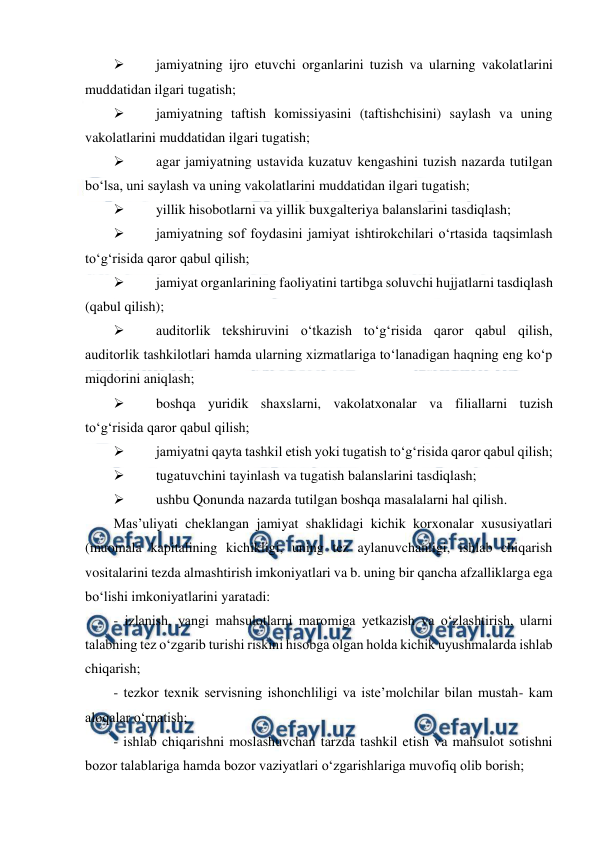  
 
 
jamiyatning ijro etuvchi organlarini tuzish va ularning vakolatlarini 
muddatidan ilgari tugatish; 
 
jamiyatning taftish komissiyasini (taftishchisini) saylash va uning 
vakolatlarini muddatidan ilgari tugatish; 
 
agar jamiyatning ustavida kuzatuv kengashini tuzish nazarda tutilgan 
bo‘lsa, uni saylash va uning vakolatlarini muddatidan ilgari tugatish; 
 
yillik hisobotlarni va yillik buxgalteriya balanslarini tasdiqlash; 
 
jamiyatning sof foydasini jamiyat ishtirokchilari o‘rtasida taqsimlash 
to‘g‘risida qaror qabul qilish; 
 
jamiyat organlarining faoliyatini tartibga soluvchi hujjatlarni tasdiqlash 
(qabul qilish); 
 
auditorlik tekshiruvini o‘tkazish to‘g‘risida qaror qabul qilish, 
auditorlik tashkilotlari hamda ularning xizmatlariga to‘lanadigan haqning eng ko‘p 
miqdorini aniqlash; 
 
boshqa yuridik shaxslarni, vakolatxonalar va filiallarni tuzish 
to‘g‘risida qaror qabul qilish; 
 
jamiyatni qayta tashkil etish yoki tugatish to‘g‘risida qaror qabul qilish; 
 
tugatuvchini tayinlash va tugatish balanslarini tasdiqlash; 
 
ushbu Qonunda nazarda tutilgan boshqa masalalarni hal qilish. 
Mas’uliyati cheklangan jamiyat shaklidagi kichik korxonalar xususiyatlari 
(muomala kapitalining kichikligi, uning tez aylanuvchanligi, ishlab chiqarish 
vositalarini tezda almashtirish imkoniyatlari va b. uning bir qancha afzalliklarga ega 
bo‘lishi imkoniyatlarini yaratadi: 
- izlanish, yangi mahsulotlarni maromiga yetkazish va o‘zlashtirish, ularni 
talabning tez o‘zgarib turishi riskini hisobga olgan holda kichik uyushmalarda ishlab 
chiqarish; 
- tezkor texnik servisning ishonchliligi va iste’molchilar bilan mustah- kam 
aloqalar o‘rnatish; 
- ishlab chiqarishni moslashuvchan tarzda tashkil etish va mahsulot sotishni 
bozor talablariga hamda bozor vaziyatlari o‘zgarishlariga muvofiq olib borish; 
