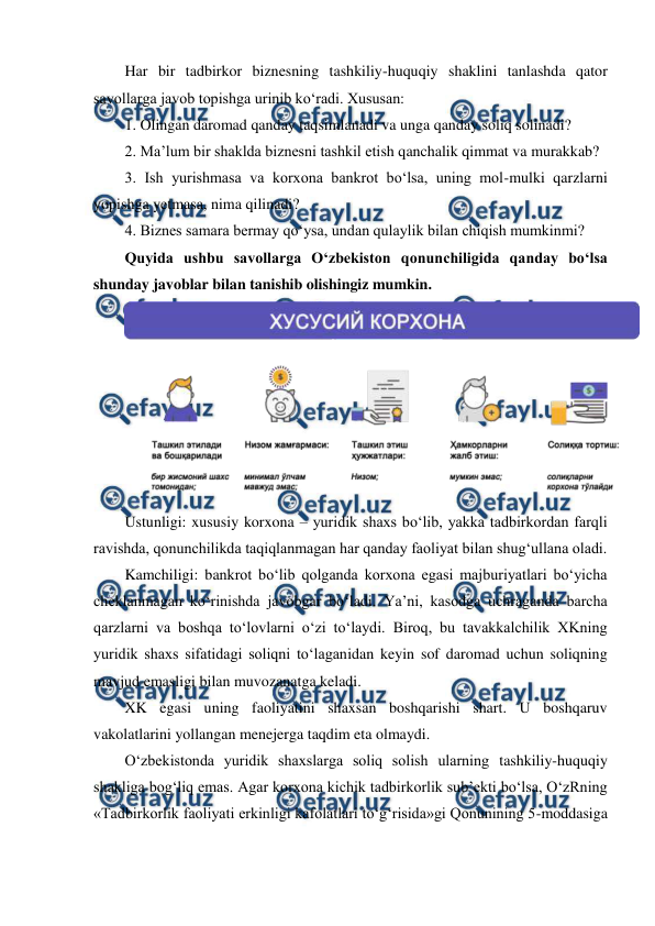  
 
Har bir tadbirkor biznesning tashkiliy-huquqiy shaklini tanlashda qator 
savollarga javob topishga urinib ko‘radi. Xususan: 
1. Olingan daromad qanday taqsimlanadi va unga qanday soliq solinadi? 
2. Ma’lum bir shaklda biznesni tashkil etish qanchalik qimmat va murakkab? 
3. Ish yurishmasa va korxona bankrot bo‘lsa, uning mol-mulki qarzlarni 
yopishga yetmasa, nima qilinadi? 
4. Biznes samara bermay qo‘ysa, undan qulaylik bilan chiqish mumkinmi? 
Quyida ushbu savollarga O‘zbekiston qonunchiligida qanday bo‘lsa 
shunday javoblar bilan tanishib olishingiz mumkin. 
 
Ustunligi: xususiy korxona – yuridik shaxs bo‘lib, yakka tadbirkordan farqli 
ravishda, qonunchilikda taqiqlanmagan har qanday faoliyat bilan shug‘ullana oladi. 
Kamchiligi: bankrot bo‘lib qolganda korxona egasi majburiyatlari bo‘yicha 
cheklanmagan ko‘rinishda javobgar bo‘ladi. Ya’ni, kasodga uchraganda barcha 
qarzlarni va boshqa to‘lovlarni o‘zi to‘laydi. Biroq, bu tavakkalchilik XKning 
yuridik shaxs sifatidagi soliqni to‘laganidan keyin sof daromad uchun soliqning 
mavjud emasligi bilan muvozanatga keladi. 
XK egasi uning faoliyatini shaxsan boshqarishi shart. U boshqaruv 
vakolatlarini yollangan menejerga taqdim eta olmaydi. 
O‘zbekistonda yuridik shaxslarga soliq solish ularning tashkiliy-huquqiy 
shakliga bog‘liq emas. Agar korxona kichik tadbirkorlik sub’ekti bo‘lsa, O‘zRning 
«Tadbirkorlik faoliyati erkinligi kafolatlari to‘g‘risida»gi Qonunining 5-moddasiga 
