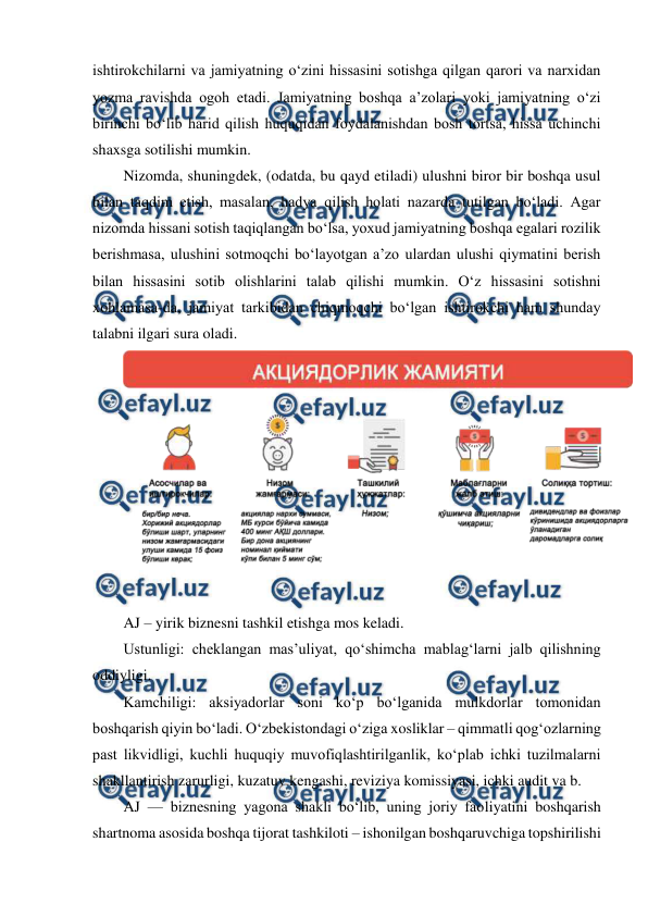  
 
ishtirokchilarni va jamiyatning o‘zini hissasini sotishga qilgan qarori va narxidan 
yozma ravishda ogoh etadi. Jamiyatning boshqa a’zolari yoki jamiyatning o‘zi 
birinchi bo‘lib harid qilish huquqidan foydalanishdan bosh tortsa, hissa uchinchi 
shaxsga sotilishi mumkin. 
Nizomda, shuningdek, (odatda, bu qayd etiladi) ulushni biror bir boshqa usul 
bilan taqdim etish, masalan, hadya qilish holati nazarda tutilgan bo‘ladi. Agar 
nizomda hissani sotish taqiqlangan bo‘lsa, yoxud jamiyatning boshqa egalari rozilik 
berishmasa, ulushini sotmoqchi bo‘layotgan a’zo ulardan ulushi qiymatini berish 
bilan hissasini sotib olishlarini talab qilishi mumkin. O‘z hissasini sotishni 
xohlamasa-da, jamiyat tarkibidan chiqmoqchi bo‘lgan ishtirokchi ham shunday 
talabni ilgari sura oladi. 
 
 
AJ – yirik biznesni tashkil etishga mos keladi. 
Ustunligi: cheklangan mas’uliyat, qo‘shimcha mablag‘larni jalb qilishning 
oddiyligi. 
Kamchiligi: aksiyadorlar soni ko‘p bo‘lganida mulkdorlar tomonidan 
boshqarish qiyin bo‘ladi. O‘zbekistondagi o‘ziga xosliklar – qimmatli qog‘ozlarning 
past likvidligi, kuchli huquqiy muvofiqlashtirilganlik, ko‘plab ichki tuzilmalarni 
shakllantirish zarurligi, kuzatuv kengashi, reviziya komissiyasi, ichki audit va b. 
AJ — biznesning yagona shakli bo‘lib, uning joriy faoliyatini boshqarish 
shartnoma asosida boshqa tijorat tashkiloti – ishonilgan boshqaruvchiga topshirilishi 
