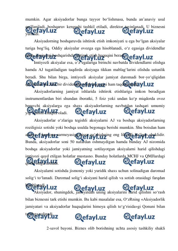  
 
mumkin. Agar aksiyadorlar bunga tayyor bo‘lishmasa, bunda an’anaviy usul 
qo‘llaniladi, boshqaruv kengashi tashkil etiladi, direktor tayinlanadi. U biznesni 
yuritadi. 
Aksiyadorning boshqaruvda ishtirok etish imkoniyati u ega bo‘lgan aksiyalar 
turiga bog‘liq. Oddiy aksiyalar ovozga ega hisoblanadi, o‘z egasiga dividendlar 
olish, jamiyatni boshqarishda ishtirok etish huquqini beradi. 
Imtiyozli aksiyalar esa, o‘z egalariga birinchi navbatda dividendlarni olishga 
hamda AJ tugatiladigan taqdirda aksiyaga tikkan mablag‘larini olishda ustunlik 
beradi. Shu bilan birga, imtiyozli aksiyalar jamiyat daromadi bor-yo‘qligidan 
qat’inazar ma’lum bir dividendlar olish huquqini ham taqdim etadi. 
Aksiyadorlarning jamiyat ishlarida ishtirok etishlariga imkon beradigan 
instrumentlardan biri shundan iboratki, 5 foiz yoki undan ko‘p miqdorda ovoz 
beruvchi aksiyalarga ega shaxs aksiyadorlarning navbatdan tashqari umumiy 
yig‘ilishini chaqira oladi. 
Aksiyadorlar o‘zlariga tegishli aksiyalarni AJ va boshqa aksiyadorlarning 
roziligisiz sotishi yoki boshqa usulda begonaga berishi mumkin. Shu boisdan ham 
aksiya – korxona sarmoyasiga hissa qo‘shishning eng likvidli bo‘lgan shaklidir. 
Bunda, aksiyadorlar soni 50 nafardan oshmaydigan hamda bunday AJ nizomida 
boshqa aksiyadorlar yoki jamiyatning sotilayotgan aksiyalarni harid qilishdagi 
imtiyozi qayd etilgan holatlar mustasno. Bunday holatlarda MCHJ va QMJlardagi 
qoida ishga tushadi. 
Aksiyalarni sotishda jismoniy yoki yuridik shaxs uchun solinadigan daromad 
solig‘i to‘lanadi. Daromad solig‘i aksiyani harid qilish va sotish orasidagi farqdan 
hisoblanadi. 
Aksiyador, shuningdek, jamiyatdan uning aksiyalarini harid qilishni so‘rash 
bilan biznesni tark etishi mumkin. Bu kabi masalalar esa, O‘zRning «Aksiyadorlik 
jamiyatari va aksiyadorlar huquqlarini himoya qilish to‘g‘risida»gi Qonuni bilan 
tartibga solinadi. 
  
  
2-savol bayoni. Biznes olib borishning uchta asosiy tashkiliy shakli 
