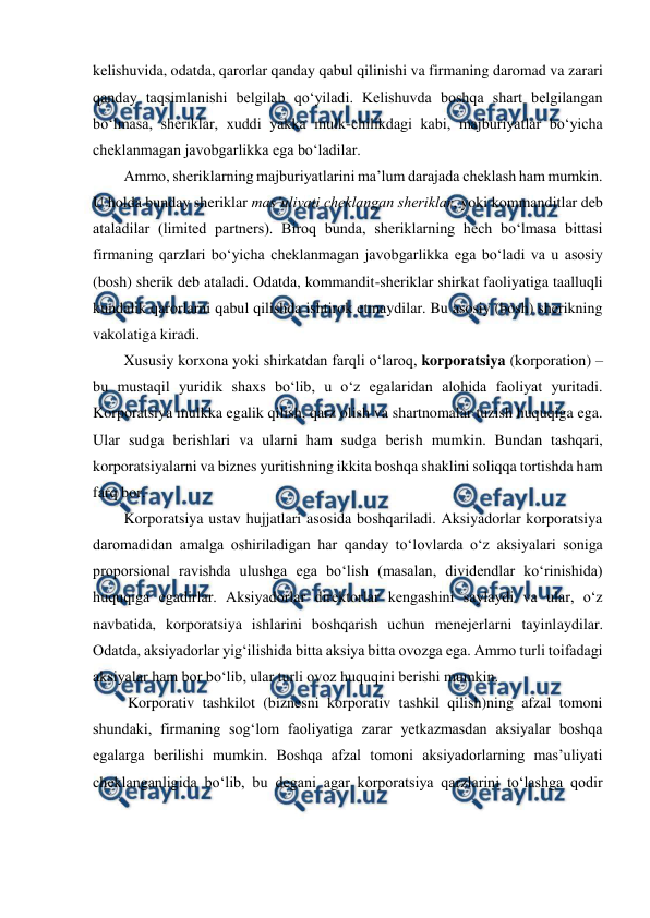  
 
kelishuvida, odatda, qarorlar qanday qabul qilinishi va firmaning daromad va zarari 
qanday taqsimlanishi belgilab qo‘yiladi. Kelishuvda boshqa shart belgilangan 
bo‘lmasa, sheriklar, xuddi yakka mulk-chilikdagi kabi, majburiyatlar bo‘yicha 
cheklanmagan javobgarlikka ega bo‘ladilar. 
Ammo, sheriklarning majburiyatlarini ma’lum darajada cheklash ham mumkin. 
U holda bunday sheriklar mas’uliyati cheklangan sheriklar, yoki kommanditlar deb 
ataladilar (limited partners). Biroq bunda, sheriklarning hech bo‘lmasa bittasi 
firmaning qarzlari bo‘yicha cheklanmagan javobgarlikka ega bo‘ladi va u asosiy 
(bosh) sherik deb ataladi. Odatda, kommandit-sheriklar shirkat faoliyatiga taalluqli 
kundalik qarorlarni qabul qilishda ishtirok etmaydilar. Bu asosiy (bosh) sherikning 
vakolatiga kiradi. 
Xususiy korxona yoki shirkatdan farqli o‘laroq, korporatsiya (korporation) – 
bu mustaqil yuridik shaxs bo‘lib, u o‘z egalaridan alohida faoliyat yuritadi. 
Korporatsiya mulkka egalik qilish, qarz olish va shartnomalar tuzish huquqiga ega. 
Ular sudga berishlari va ularni ham sudga berish mumkin. Bundan tashqari, 
korporatsiyalarni va biznes yuritishning ikkita boshqa shaklini soliqqa tortishda ham 
farq bor.  
Korporatsiya ustav hujjatlari asosida boshqariladi. Aksiyadorlar korporatsiya 
daromadidan amalga oshiriladigan har qanday to‘lovlarda o‘z aksiyalari soniga 
proporsional ravishda ulushga ega bo‘lish (masalan, dividendlar ko‘rinishida) 
huquqiga egadirlar. Aksiyadorlar direktorlar kengashini saylaydi va ular, o‘z 
navbatida, korporatsiya ishlarini boshqarish uchun menejerlarni tayinlaydilar. 
Odatda, aksiyadorlar yig‘ilishida bitta aksiya bitta ovozga ega. Ammo turli toifadagi 
aksiyalar ham bor bo‘lib, ular turli ovoz huquqini berishi mumkin. 
 Korporativ tashkilot (biznesni korporativ tashkil qilish)ning afzal tomoni 
shundaki, firmaning sog‘lom faoliyatiga zarar yetkazmasdan aksiyalar boshqa 
egalarga berilishi mumkin. Boshqa afzal tomoni aksiyadorlarning mas’uliyati 
cheklanganligida bo‘lib, bu degani agar korporatsiya qarzlarini to‘lashga qodir 
