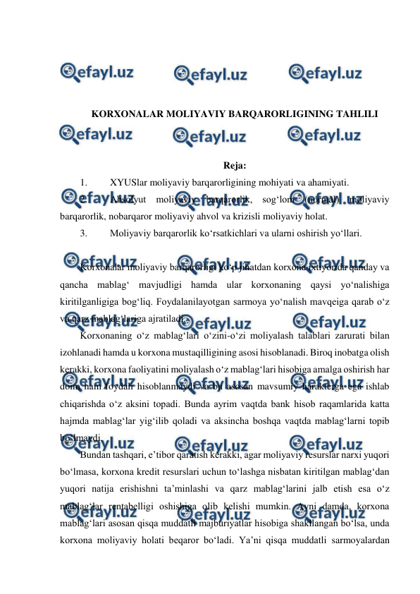  
 
 
 
 
 
KORXONALAR MOLIYAVIY BARQARORLIGINING TAHLILI 
 
 
Reja: 
1. 
XYUSlar moliyaviy barqarorligining mohiyati va ahamiyati. 
2. 
Absolyut moliyaviy barqarorlik, sog‘lom (normal) moliyaviy 
barqarorlik, nobarqaror moliyaviy ahvol va krizisli moliyaviy holat. 
3. 
Moliyaviy barqarorlik ko‘rsatkichlari va ularni oshirish yo‘llari.  
 
Korxonalar moliyaviy barqarorligi ko‘p jihatdan korxona ixtiyorida qanday va 
qancha mablag‘ mavjudligi hamda ular korxonaning qaysi yo‘nalishiga 
kiritilganligiga bog‘liq. Foydalanilayotgan sarmoya yo‘nalish mavqeiga qarab o‘z 
va qarz mablag‘lariga ajratiladi. 
Korxonaning o‘z mablag‘lari o‘zini-o‘zi moliyalash talablari zarurati bilan 
izohlanadi hamda u korxona mustaqilligining asosi hisoblanadi. Biroq inobatga olish 
kerakki, korxona faoliyatini moliyalash o‘z mablag‘lari hisobiga amalga oshirish har 
doim ham foydali hisoblanmaydi va bu asosan mavsumiy harakterga ega ishlab 
chiqarishda o‘z aksini topadi. Bunda ayrim vaqtda bank hisob raqamlarida katta 
hajmda mablag‘lar yig‘ilib qoladi va aksincha boshqa vaqtda mablag‘larni topib 
bo‘lmaydi. 
Bundan tashqari, e’tibor qaratish kerakki, agar moliyaviy resurslar narxi yuqori 
bo‘lmasa, korxona kredit resurslari uchun to‘lashga nisbatan kiritilgan mablag‘dan 
yuqori natija erishishni ta’minlashi va qarz mablag‘larini jalb etish esa o‘z 
mablag‘lar rentabelligi oshishiga olib kelishi mumkin. Ayni damda, korxona 
mablag‘lari asosan qisqa muddatli majburiyatlar hisobiga shakllangan bo‘lsa, unda 
korxona moliyaviy holati beqaror bo‘ladi. Ya’ni qisqa muddatli sarmoyalardan 
