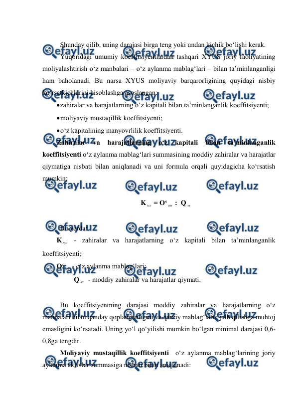  
 
 
 Shunday qilib, uning darajasi birga teng yoki undan kichik bo‘lishi kerak. 
 Yuqoridagi umumiy koeffitsiyentlardan tashqari XYUS joriy faoliyatining 
moliyalashtirish o‘z manbalari – o‘z aylanma mablag‘lari – bilan ta’minlanganligi 
ham baholanadi. Bu narsa XYUS moliyaviy barqarorligining quyidagi nisbiy 
ko‘rsatkichlarini hisoblashga asoslangan: 
 
zahiralar va harajatlarning o‘z kapitali bilan ta’minlanganlik koeffitsiyenti; 
 
moliyaviy mustaqillik koeffitsiyenti; 
 
o‘z kapitalining manyovrlilik koeffitsiyenti. 
Zahiralar 
va 
harajatlarning 
o‘z 
kapitali 
bilan 
ta’minlanganlik 
koeffitsiyenti o‘z aylanma mablag‘lari summasining moddiy zahiralar va harajatlar 
qiymatiga nisbati bilan aniqlanadi va uni formula orqali quyidagicha ko‘rsatish 
mumkin: 
 
K tzx  = O‘ ам  :  Q зх 
 
 Bu yerda: 
K tzx  - zahiralar va harajatlarning o‘z kapitali bilan ta’minlanganlik 
koeffitsiyenti; 
O‘ ам  - o‘z aylanma mablag‘lari; 
          Q зх  - moddiy zahiralar va harajatlar qiymati. 
        
 Bu koeffitsiyentning darajasi moddiy zahiralar va harajatlarning o‘z 
manbalari bilan qanday qoplanganligini va qarziy mablag‘larni jalb qilishga muhtoj 
emasligini ko‘rsatadi. Uning yo‘l qo‘yilishi mumkin bo‘lgan minimal darajasi 0,6-
0,8ga tengdir. 
 Moliyaviy mustaqillik koeffitsiyenti  o‘z aylanma mablag‘larining joriy 
aylanma aktivlar summasiga nisbati bilan aniqlanadi: 
 
