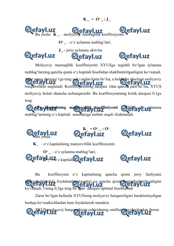 
 
K мм  =  O‘ ам : J аа 
  
 Bu yerda:  K мм  - moliyaviy  mustaqillik koeffitsiyenti; 
                         O‘ ам  - o‘z aylanma mablag‘lari; 
                         J аа- joriy aylanma aktivlar. 
  
 Moliyaviy mustaqillik koeffitsiyenti XYUSga tegishli bo‘lgan aylanma 
mablag‘larning qancha qismi o‘z kapitali hisobidan shakllantirilganligini ko‘rsatadi. 
Agar uning darajasi 1ga teng yoki undan katta bo‘lsa, u holda bu absolyut moliyaviy 
barqarorlikni anglatadi. Koeffitsiyentning darajasi 1dan qancha past bo‘lsa, XYUS 
moliyaviy holati shuncha nobarqarordir. Bu koeffitsiyentning kritik darajasi 0,1ga 
teng. 
 O‘z kapitalining manyovrlilik koeffitsiyenti  XYUS o‘z aylanma 
mablag‘larining o‘z kapitali  summasiga nisbati orqali ifodalanadi: 
 
K м  = O‘ ам  : O‘ к  
 Bu yerda: 
K м   - o‘z kapitalining manyovrlilik koeffitsiyenti; 
          O‘ ам  - o‘z aylanma mablag‘lari; 
          O‘ к   - o‘z kapitali. 
 
 Bu  koeffitsiyent o‘z kapitalining qancha qismi joriy faoliyatni 
moliyalashtirishda foydalanilayotganligi va qancha qismi kapitallashtirilganligini 
ko‘rsatadi. Uning 0,5ga teng bo‘lgan  darajasi optimal hisoblanadi 
 Zarur bo‘lgan hollarda XYUSning moliyaviy barqarorligini harakterlaydigan 
boshqa ko‘rsatkichlardan ham foydalanish mumkin. 
 XYUS moliyaviy barqarorligini oshirishning omillari quyidagilardan iborat: 
