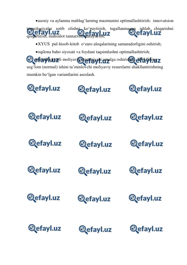  
 
 
asosiy va aylanma mablag‘larning mazmunini optimallashtirish:  innovatsion 
texnologiyalar sotib olishni ko‘paytirish, tugallanmagan ishlab chiqarishni 
qisqartirish, mahsulot tannarxini pasaytirish; 
 
XYUS  pul-hisob-kitob  o‘zaro aloqalarining samaradorligini oshirish; 
 
oqilona baho siyosati va foydani taqsimlashni optimallashtirish; 
muvaffaqiyatli moliyaviy strategiyani amalga oshirishni,  XYUSning  
sog‘lom (normal) ishini ta’minlovchi moliyaviy resurslarni shakllantirishning 
mumkin bo‘lgan variantlarini asoslash. 
