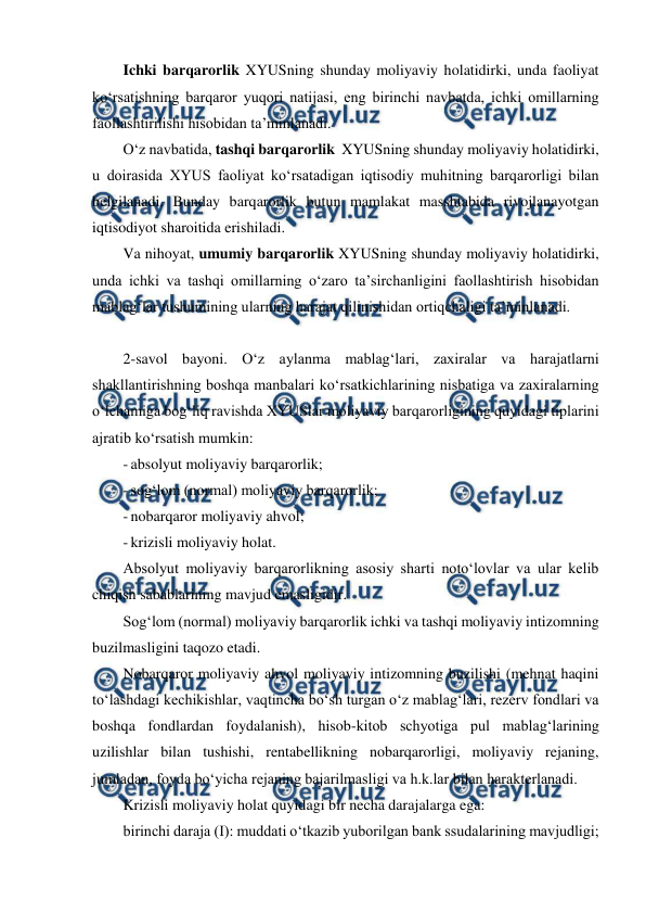  
 
Ichki barqarorlik XYUSning shunday moliyaviy holatidirki, unda faoliyat 
ko‘rsatishning barqaror yuqori natijasi, eng birinchi navbatda, ichki omillarning 
faollashtirilishi hisobidan ta’minlanadi. 
O‘z navbatida, tashqi barqarorlik  XYUSning shunday moliyaviy holatidirki,  
u doirasida XYUS faoliyat ko‘rsatadigan iqtisodiy muhitning barqarorligi bilan 
belgilanadi. Bunday barqarorlik butun mamlakat masshtabida rivojlanayotgan 
iqtisodiyot sharoitida erishiladi. 
Va nihoyat, umumiy barqarorlik XYUSning shunday moliyaviy holatidirki, 
unda ichki va tashqi omillarning o‘zaro ta’sirchanligini faollashtirish hisobidan 
mablag‘lar tushumining ularning harajat qilinishidan ortiqchaligi ta’minlanadi. 
 
2-savol bayoni. O‘z aylanma mablag‘lari, zaxiralar va harajatlarni 
shakllantirishning boshqa manbalari ko‘rsatkichlarining nisbatiga va zaxiralarning 
o‘lchamiga bog‘liq ravishda XYUSlar moliyaviy barqarorligining quyidagi tiplarini 
ajratib ko‘rsatish mumkin: 
- absolyut moliyaviy barqarorlik; 
- sog‘lom (normal) moliyaviy barqarorlik; 
- nobarqaror moliyaviy ahvol; 
- krizisli moliyaviy holat. 
Absolyut moliyaviy barqarorlikning asosiy sharti noto‘lovlar va ular kelib 
chiqish sabablarining mavjud emasligidir. 
Sog‘lom (normal) moliyaviy barqarorlik ichki va tashqi moliyaviy intizomning 
buzilmasligini taqozo etadi. 
Nobarqaror moliyaviy ahvol moliyaviy intizomning buzilishi (mehnat haqini 
to‘lashdagi kechikishlar, vaqtincha bo‘sh turgan o‘z mablag‘lari, rezerv fondlari va 
boshqa fondlardan foydalanish), hisob-kitob schyotiga pul mablag‘larining 
uzilishlar bilan tushishi, rentabellikning nobarqarorligi, moliyaviy rejaning, 
jumladan, foyda bo‘yicha rejaning bajarilmasligi va h.k.lar bilan harakterlanadi. 
Krizisli moliyaviy holat quyidagi bir necha darajalarga ega: 
birinchi daraja (I): muddati o‘tkazib yuborilgan bank ssudalarining mavjudligi; 
