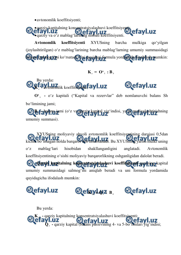  
 
 
avtonomlik koeffitsiyenti; 
 
qarziy kapitalning konsentratsiyalashuvi koeffitsiyenti; 
 
qarziy va o‘z mablag‘larining nisbati koeffitsiyenti. 
Avtonomlik 
koeffitsiyenti 
XYUSning 
barcha 
mulkiga 
qo‘yilgan 
(joylashtirilgan) o‘z mablag‘larining barcha mablag‘larning umumiy summasidagi 
hissasi (salmog‘i)ni ko‘rsatadi. Uni quyidagi formula yordamida hisoblash mumkin: 
 
K a  =  O‘ k  : B b  
 Bu yerda: 
K a  - avtonomlik koeffitsiyenti; 
O‘ k  - o‘z kapitali (“Kapital va rezervlar” deb nomlanuvchi balans Sh 
bo‘limining jami; 
B b  - balans jami (o‘z va qarziy kapital yig‘indisi, ya’ni moliyalashtirishning 
umumiy summasi). 
 
 XYUSning moliyaviy ahvoli avtonomlik koeffitsiyentining darajasi 0,5dan 
kichik bo‘lmagan holda barqaror deb hisoblanadi. Bu XYUSning yarim mulki uning 
o‘z 
mablag‘lari 
hisobidan 
shakllanganligini 
anglatadi. 
Avtonomlik 
koeffitsiyentining o‘sishi moliyaviy barqarorlikning oshganligidan dalolat beradi. 
 Qarziy kapitalning konsentratsiyalashuvi koeffitsiyenti qarzning kapital 
umumiy summasidagi salmog‘ini aniqlab beradi va uni formula yordamida 
quyidagicha ifodalash mumkin: 
 
K qk  = Q k  :  B b  
 
 Bu yerda: 
K qk  - qarziy kapitalning konsentratsiyalashuvi koeffitsiyenti; 
          Q k  - qarziy kapital (balans passivining 4- va 5-bo‘limlari yig‘indisi; 
