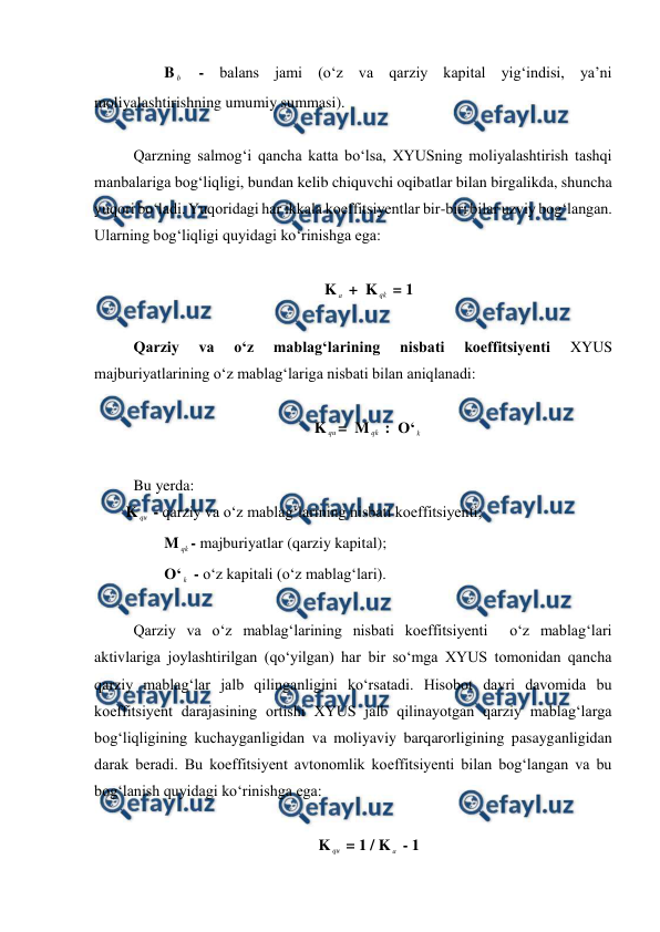  
 
          B b  - balans jami (o‘z va qarziy kapital yig‘indisi, ya’ni 
moliyalashtirishning umumiy summasi). 
 
 Qarzning salmog‘i qancha katta bo‘lsa, XYUSning moliyalashtirish tashqi 
manbalariga bog‘liqligi, bundan kelib chiquvchi oqibatlar bilan birgalikda, shuncha 
yuqori bo‘ladi. Yuqoridagi har ikkala koeffitsiyentlar bir-biri bilar uzviy bog‘langan. 
Ularning bog‘liqligi quyidagi ko‘rinishga ega: 
 
K a  +  K qk  = 1 
 
 Qarziy 
va 
o‘z 
mablag‘larining 
nisbati 
koeffitsiyenti 
XYUS 
majburiyatlarining o‘z mablag‘lariga nisbati bilan aniqlanadi: 
 
K qu=  M qk  :  O‘ k  
 
 Bu yerda: 
K qu - qarziy va o‘z mablag‘larining nisbati koeffitsiyenti; 
          M qk - majburiyatlar (qarziy kapital); 
          O‘ k  - o‘z kapitali (o‘z mablag‘lari). 
 
 Qarziy va o‘z mablag‘larining nisbati koeffitsiyenti  o‘z mablag‘lari 
aktivlariga joylashtirilgan (qo‘yilgan) har bir so‘mga XYUS tomonidan qancha 
qarziy mablag‘lar jalb qilinganligini ko‘rsatadi. Hisobot davri davomida bu 
koeffitsiyent darajasining ortishi XYUS jalb qilinayotgan qarziy mablag‘larga 
bog‘liqligining kuchayganligidan va moliyaviy barqarorligining pasayganligidan 
darak beradi. Bu koeffitsiyent avtonomlik koeffitsiyenti bilan bog‘langan va bu 
bog‘lanish quyidagi ko‘rinishga ega: 
 
K qu = 1 / K a  - 1 
