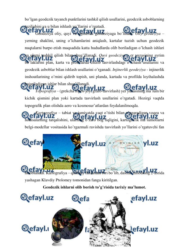  
 
bo’lgan geodezik tayanch punktlarini tashkil qilish usullarini, geodezik asboblarning 
tuzilishini va u bilan ishlash yo’llarini o’rgatadi. 
 
Geodeziya oliy, quyi va injinerlik geodeziyaga bo’linadi: Oliy geodeziya – 
yerning shaklini, uning o’lchamlarini aniqlash, kartalar tuzish uchun geodezik 
nuqtalarni barpo etish maqsadida katta hududlarda olib boriladigan o’lchash ishlari 
va ularni tashkil qilish bilan shug’illanadi. Quyi geodeziya – er yuzasining ayrim 
bo’laklarini plan, karta va profillarda chizib tasvirlashdagi o’lchash usullarini va 
geodezik asboblar bilan ishlash usullarini o’rganadi. Injinerlik geodeziya - injinerlik 
inshoatlarining o’rnini qidirib topish, uni planda, kartada va profilda loyihalashda 
bajariladigan ishlar bilan shug’illanadi. 
 
Topografiya – (grekcha topos-joy, grafo-tasvirlash) yer yuzasining ma’lum bir 
kichik qismini plan yoki kartada tasvirlash usullarini o’rgatadi. Hozirgi vaqtda 
topografik plan olishda aero va kosmosur’atlardan foydalanilmoqda. 
 
Kartografiya – tabiat va jamiyatda vaqt o’tishi bilan o’zgaradigan voqea va 
hodisalarning tarqalishini, ularning o’zaro bog’liqligini, kartografik ma’lumotlarni 
belgi-modellar vositasida ko’rgazmali ravishda tasvirlash yo’llarini o’rgatuvchi fan 
hisoblanadi. Kartografiya – qadimiy fanlardan biri bo’lib, dastlab milodning 2-asrida 
yashagan Klavdiy Ptolomey tomonidan fanga kiritilgan. 
Geodezik ishlarni olib borish to’g’risida tarixiy ma’lumot. 
