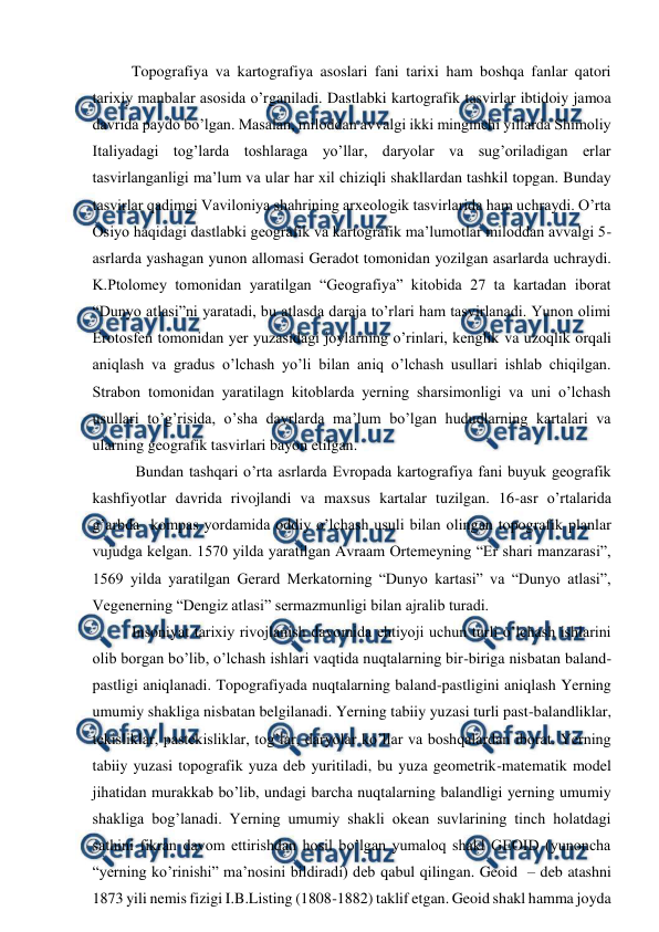  
 
Topografiya va kartografiya asoslari fani tarixi ham boshqa fanlar qatori 
tarixiy manbalar asosida o’rganiladi. Dastlabki kartografik tasvirlar ibtidoiy jamoa 
davrida paydo bo’lgan. Masalan, miloddan avvalgi ikki minginchi yillarda Shimoliy 
Italiyadagi tog’larda toshlaraga yo’llar, daryolar va sug’oriladigan erlar 
tasvirlanganligi ma’lum va ular har xil chiziqli shakllardan tashkil topgan. Bunday 
tasvirlar qadimgi Vaviloniya shahrining arxeologik tasvirlarida ham uchraydi. O’rta 
Osiyo haqidagi dastlabki geografik va kartografik ma’lumotlar miloddan avvalgi 5-
asrlarda yashagan yunon allomasi Geradot tomonidan yozilgan asarlarda uchraydi. 
K.Ptolomey tomonidan yaratilgan “Geografiya” kitobida 27 ta kartadan iborat 
“Dunyo atlasi”ni yaratadi, bu atlasda daraja to’rlari ham tasvirlanadi. Yunon olimi 
Erotosfen tomonidan yer yuzasidagi joylarning o’rinlari, kenglik va uzoqlik orqali 
aniqlash va gradus o’lchash yo’li bilan aniq o’lchash usullari ishlab chiqilgan. 
Strabon tomonidan yaratilagn kitoblarda yerning sharsimonligi va uni o’lchash 
usullari to’g’risida, o’sha davrlarda ma’lum bo’lgan hududlarning kartalari va 
ularning geografik tasvirlari bayon etilgan.  
 
 Bundan tashqari o’rta asrlarda Evropada kartografiya fani buyuk geografik 
kashfiyotlar davrida rivojlandi va maxsus kartalar tuzilgan. 16-asr o’rtalarida 
g’arbda  kompas yordamida oddiy o’lchash usuli bilan olingan topografik planlar 
vujudga kelgan. 1570 yilda yaratilgan Avraam Ortemeyning “Er shari manzarasi”, 
1569 yilda yaratilgan Gerard Merkatorning “Dunyo kartasi” va “Dunyo atlasi”, 
Vegenerning “Dengiz atlasi” sermazmunligi bilan ajralib turadi. 
Insoniyat tarixiy rivojlanish davomida ehtiyoji uchun turli o’lchash ishlarini 
olib borgan bo’lib, o’lchash ishlari vaqtida nuqtalarning bir-biriga nisbatan baland-
pastligi aniqlanadi. Topografiyada nuqtalarning baland-pastligini aniqlash Yerning 
umumiy shakliga nisbatan belgilanadi. Yerning tabiiy yuzasi turli past-balandliklar, 
tekisliklar, pastekisliklar, tog’lar, daryolar ko’llar va boshqalardan iborat. Yerning 
tabiiy yuzasi topografik yuza deb yuritiladi, bu yuza geometrik-matematik model 
jihatidan murakkab bo’lib, undagi barcha nuqtalarning balandligi yerning umumiy 
shakliga bog’lanadi. Yerning umumiy shakli okean suvlarining tinch holatdagi 
sathini fikran davom ettirishdan hosil bo’lgan yumaloq shakl GEOID (yunoncha 
“yerning ko’rinishi” ma’nosini bildiradi) deb qabul qilingan. Geoid  – deb atashni 
1873 yili nemis fizigi I.B.Listing (1808-1882) taklif etgan. Geoid shakl hamma joyda 
