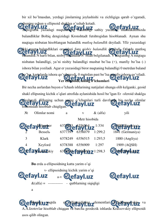  
 
bir xil bo’lmasdan, yerdagi jinslarning joylashishi va zichligiga qarab o’zgaradi, 
shuning uchun u ellipsoid shaklga o’xshab ketadi. 
Topografik yuzadagi nuqtalarning balandligi sathiy yuzadan, mamlakatimizda 
balandliklar Boltiq dengizidagi Kronshtadt futshtogidan hisoblanadi. Aynan shu 
nuqtaga nisbatan hisoblangan balandlik mutloq balandlik deyiladi. YEr yuzasidagi 
ikki nuqta balandliklari orasidagi farq nisbiy balandlik deyiladi. Odatda mutloq 
balandlik N harfi bilan, nisbiy balandlik N1 bilan belgilanadi. V nuqtaning A nuqtaga 
nisbatan balandligi, ya’ni nisbiy balandligi musbat bo’lsa (+), manfiy bo’lsa (-) 
ishora bilan yoziladi. Agar er yuzasidagi biror nuqtaning balandligi 0 metrdan baland 
bo’lsa, kartalarda ishora qo’yilmaydi, 0 metrdan past bo’lsa manfiy ishora qo’yiladi. 
Yer ellipsoidi, uning o’lchamlari 
Bir necha asrlardan buyon o’lchash ishlarining natijalari shunga olib kelganki, geoid 
shakl ellipsning kichik o’qlari atrofida aylanishida hosil bo’lgan Er -sferoid shaklga 
o’xshaydi. SHuning uchun uning o’lchamlari turli davrlarda bir necha olimlar 
tomonidan hisoblab chiqilgan. 
№ 
Olimlar nomi 
a 
v 
& (alfa) 
yili 
 
Metr hisobida 
1 
Delamber 
6375653 6356564 
1:334 
1800 (Fransiya) 
2 
Besselь 
6377397 6356079 
1:299,2 
1841 (Germaniya) 
3 
Klark 
6378249 6356515 
1:293,5 
1880 (Angliya) 
4 
Xeyford 
6378388 6356909 
1:297 
1909 (AQSH) 
5 
Krassovskiy 
6378245 6356863 
1:298,3 
1940 (Rossiya) 
 
Bu erda a-ellipsoidning katta yarim o’qi 
              v- ellipsoidning kichik yarim o’qi 
                            a-v 
&(alfa) =   ------------    -  qutblarning siqiqligi 
a 
 
Hozirgi vaqtda  er ellipsoidining elementlari F.N.Krassovskiy va 
A.A.Izotovlar hisoblab chiqqan va barcha geodezik ishlarda Krassovskiy ellipsoidi 
asos qilib olingan.  
