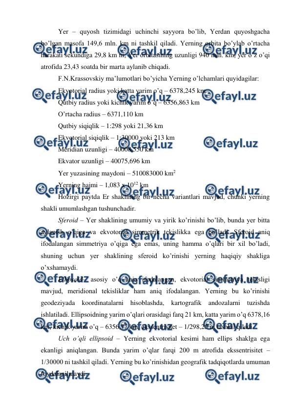  
 
Yer – quyosh tizimidagi uchinchi sayyora bo’lib, Yerdan quyoshgacha 
bo’lgan masofa 149,6 mln. km ni tashkil qiladi. Yerning orbita bo’ylab o’rtacha 
harakati sekundiga 29,8 km ni, Yer orbitasining uzunligi 940 mln. km, yer o’z o’qi 
atrofida 23,43 soatda bir marta aylanib chiqadi. 
F.N.Krassovskiy ma’lumotlari bo’yicha Yerning o’lchamlari quyidagilar: 
Ekvotorial radius yoki katta yarim o’q – 6378,245 km 
Qutbiy radius yoki kichik yarim o’q – 6356,863 km 
O’rtacha radius – 6371,110 km 
Qutbiy siqiqlik – 1:298 yoki 21,36 km 
Ekvotorial siqiqlik – 1:30000 yoki 213 km 
Meridian uzunligi – 40008,550 km 
Ekvator uzunligi – 40075,696 km 
Yer yuzasining maydoni – 510083000 km2 
Yerning hajmi – 1,083 x 1012 km 
Hozirgi paytda Er shaklining bir necha variantlari mavjud, chunki yerning 
shakli umumlashgan tushunchadir.  
Sferoid – Yer shaklining umumiy va yirik ko’rinishi bo’lib, bunda yer bitta 
aylanish o’qiga va ekvotorial simmetrik tekislikka ega bo’ladi. Sferoid aniq 
ifodalangan simmetriya o’qiga ega emas, uning hamma o’qlari bir xil bo’ladi, 
shuning uchun yer shaklining sferoid ko’rinishi yerning haqiqiy shakliga 
o’xshamaydi. 
Ellipsoid– asosiy o’q aniq ifodalangan, ekvotorial simmetriya tekisligi 
mavjud, meridional tekisliklar ham aniq ifodalangan. Yerning bu ko’rinishi 
geodeziyada koordinatalarni hisoblashda, kartografik andozalarni tuzishda 
ishlatiladi. Ellipsoidning yarim o’qlari orasidagi farq 21 km, katta yarim o’q 6378,16 
km, kichik yarim o’q – 6356,77 km, ekssentrisitet – 1/298,25 ni tashkil qiladi. 
Uch o’qli ellipsoid – Yerning ekvotorial kesimi ham ellips shaklga ega 
ekanligi aniqlangan. Bunda yarim o’qlar farqi 200 m atrofida ekssentrisitet – 
1/30000 ni tashkil qiladi. Yerning bu ko’rinishidan geografik tadqiqotlarda umuman 
foydalanilmaydi. 
