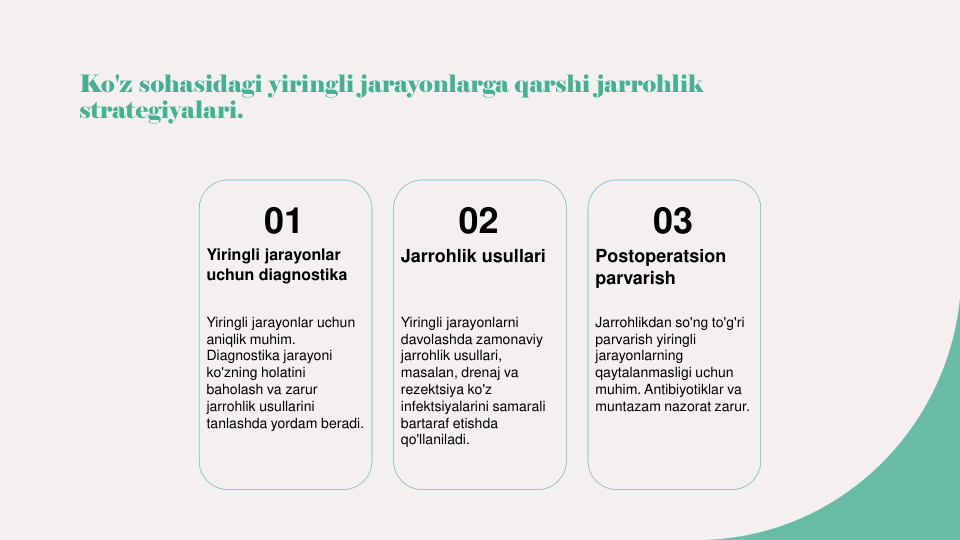 Ko'z sohasidagi yiringli jarayonlarga qarshi jarrohlik 
strategiyalari.
01
Yiringli jarayonlar 
uchun diagnostika
Yiringli jarayonlar uchun 
aniqlik muhim. 
Diagnostika jarayoni 
ko'zning holatini 
baholash va zarur 
jarrohlik usullarini 
tanlashda yordam beradi.
02
Jarrohlik usullari
Yiringli jarayonlarni 
davolashda zamonaviy 
jarrohlik usullari, 
masalan, drenaj va 
rezektsiya ko'z 
infektsiyalarini samarali 
bartaraf etishda 
qo'llaniladi.
03
Postoperatsion 
parvarish
Jarrohlikdan so'ng to'g'ri 
parvarish yiringli 
jarayonlarning 
qaytalanmasligi uchun 
muhim. Antibiyotiklar va 
muntazam nazorat zarur.
