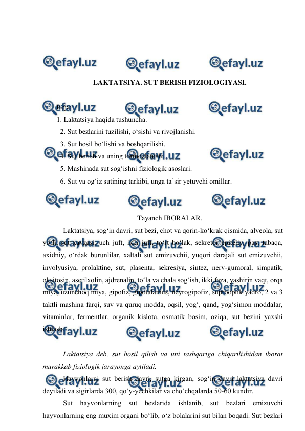  
 
 
 
 
 
LAKTATSIYA. SUT BERISH FIZIOLOGIYASI. 
 
Reja: 
1. Laktatsiya haqida tushuncha. 
  2. Sut bezlarini tuzilishi, o‘sishi va rivojlanishi. 
  3. Sut hosil bo‘lishi va boshqarilishi. 
  4. Sut berish va uning tormozlanishi. 
  5. Mashinada sut sog‘ishni fiziologik asoslari. 
  6. Sut va og‘iz sutining tarkibi, unga ta’sir yetuvchi omillar.  
 
 
Tayanch IBORALAR. 
 Laktatsiya, sog‘in davri, sut bezi, chot va qorin-ko‘krak qismida, alveola, sut 
yo‘li, sut xavzasi, uch juft, ikki juft, to‘rt bo‘lak, sekretor epiteliy, past tabaqa, 
axidniy, o‘rdak burunlilar, xaltali sut emizuvchii, yuqori darajali sut emizuvchii, 
involyusiya, prolaktine, sut, plasenta, sekresiya, sintez, nerv-gumoral, simpatik, 
oksitosin, asetilxolin, ajdrenalin, to‘la va chala sog‘ish, ikki faza, yashirin vaqt, orqa 
miya, uzunchoq miya, gipofiz, gipotalamus, neyrogipofiz, suprooptik yadro, 2 va 3 
taktli mashina farqi, suv va quruq modda, oqsil, yog‘, qand, yog‘simon moddalar, 
vitaminlar, fermentlar, organik kislota, osmatik bosim, oziqa, sut bezini yaxshi 
ishlash. 
 
 Laktatsiya deb, sut hosil qilish va uni tashqariga chiqarilishidan iborat 
murakkab fiziologik jarayonga aytiladi. 
 Hayvonlarni sut berish davri, sutga kirgan, sog‘in davri laktatsiya davri 
deyiladi va sigirlarda 300, qo‘y-yechkilar va cho‘chqalarda 50-60 kundir. 
 Sut hayvonlarning sut bezlarida ishlanib, sut bezlari emizuvchi 
hayvonlarning eng muxim organi bo‘lib, o‘z bolalarini sut bilan boqadi. Sut bezlari 
