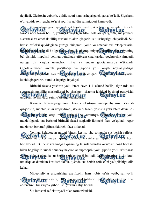  
 
deyiladi. Oksitosin yuborib, qoldiq sutni ham tashqariga chiqarsa bo‘ladi. Sigirlarni 
o‘z vaqtida oxirigacha to‘g‘ri sog‘ilsa qoldiq sut miqdori kamayadi. 
 Sutni tashqariga chiqarilishi sut berish deyilib, ikki fazali jarayondir. Birinchi 
fazada nerv fazasi bo‘lib, yelinga kelayotgan MNS tolalari qo‘zg‘alib, sut yo‘llari, 
sisternasi va emchak silliq muskul tolalari qisqarib, sut tashqariga chiqariladi. Sut 
berish refleksi quyidagicha yuzaga chiqaradi: yelin va emchak teri retseptorlarini 
ta’sirlanishidan hosil bo‘lgan nerv impulslari orqa miyaga uzatilib, orqa miyaning 
bel qismida impulsni yelinga beradigan efferent (markazdan qochuvchi) simpatik 
nervga bir vaqtda uzunchoq miya va undan gipotalamusga o‘tkazadi. 
Gipotalamusdan impuls po‘stloqqa va gipofiz yo‘li orqali neyrogipofizga 
o‘tkaziladi. Oqibatda oksitosin gormoni ishlab chiqarilib, yelin mioepiteliylarini 
kuchli qisqartirib, sutni tashqariga haydaydi.  
 Birinchi fazada yashirin yoki letent davri 1-4 sekund bo‘lib, sigirlarda sut 
sisternasining silliq muskullarini bo‘shashuvi, sisterna ichidagi bosimni pasayishi, 
unga sut yo‘llaridagi sutni o‘tishini kuchaytiradi. 
 Ikkinchi faza-neyrogumoral fazada oksitosin mioepiteliylarni ta’sirlab 
qisqartirib, sut chiqishini ko‘paytiradi, ikkinchi fazani yashirin yoki latent davri 35-
40 sekund bo‘lib, orqa miya birinchi bel umurtqasi damidan kesilsa yoki 
muzlatilganda sut berishni birinchi fazasi saqlanib ikkinchi faza yo‘qoladi. Agar 
muzlatish bartaraf qilinsa ikkinchi faza tiklanadi. 
 Yelinga kelayotgan nervni bittasi kesilsa shu tomonda sut berish refleksi 
yo‘qolib, nerv kesilmagan qismi sog‘ilsa, nervsizlangan qismda ham sut hosil 
bo‘laveradi. Bu nerv kesilmagan qismning ta’sirlanishidan oksitosin hosil bo‘lishi 
bilan bog‘liqdir, xuddi shunday hayvonlar suprooptik yoki gipofiz yo‘li ta’sirlansa 
yelinni ikkala qismida sut berish refleksi hosil bo‘ladi. Orqa miyaning 11 ko‘krak 
umurtqalar damidan kesilishi ikkala qismda sut berish refleksini yo‘qolishiga olib 
keladi. 
 Mioepiteliylar qisqarishiga asetilxolin ham ijobiy ta’sir yetib, sut yo‘li, 
sisterna emchakning (so‘rg‘ich) silliq muskul tolalarini qisqarishiga asetilxolin va 
adrenalinni bir vaqtda yuborilishi yaxshi natija beradi.  
 Sut berishni reflektor yo‘l bilan tormozlanishi. 
