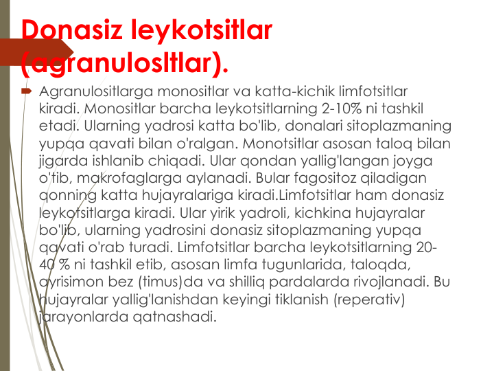 Donasiz leykotsitlar 
(agranulosltlar).
Agranulositlarga monositlar va katta-kichik limfotsitlar 
kiradi. Monositlar barcha leykotsitlarning 2-10% ni tashkil 
etadi. Ularning yadrosi katta bo'lib, donalari sitoplazmaning 
yupqa qavati bilan o'ralgan. Monotsitlar asosan taloq bilan 
jigarda ishlanib chiqadi. Ular qondan yallig'langan joyga 
o'tib, makrofaglarga aylanadi. Bular fagositoz qiladigan 
qonning katta hujayralariga kiradi.Limfotsitlar ham donasiz 
leykotsitlarga kiradi. Ular yirik yadroli, kichkina hujayralar 
bo'lib, ularning yadrosini donasiz sitoplazmaning yupqa 
qavati o'rab turadi. Limfotsitlar barcha leykotsitlarning 20-
40 % ni tashkil etib, asosan limfa tugunlarida, taloqda, 
ayrisimon bez (timus)da va shilliq pardalarda rivojlanadi. Bu 
hujayralar yallig'lanishdan keyingi tiklanish (reperativ) 
jarayonlarda qatnashadi.
