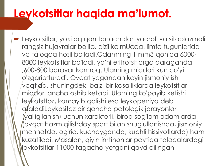 Leykotsitlar haqida maʼlumot.
Leykotsitlar, yoki oq qon tanachalari yadroli va sitoplazmali 
rangsiz hujayralar bo'lib, qizil ko'mUcda, limfa tugunlarida 
va taloqda hosil bo'ladi.Odamning 1 mm3 qonida 6000-
8000 leykotsitlar bo'ladi, ya'ni eritrotsitlarga qaraganda 
,600-800 baravar kamroq. Ularning miqdori kun bo'yi 
o'zgarib turadi. Ovqat yegandan keyin jismoniy ish 
vaqtida, shuningdek, ba'zi bir kasalliklarda leykotsitlar 
miqdori ancha oshib ketadi. Ularning ko'payib ketishi 
leykotsttoz, kamayib qolishi esa leykopeniya deb 
ataladiLeykositoz bir qancha patologik jarayonlar 
(yallig'lanish) uchun xarakterli, biroq sog'lom odamlarda 
(ovqat hazm qilishday sport bilan shug'ullanishda, jismoniy 
mehnatda, og'riq, kuchayganda, kuchli hissiyotlarda) ham 
kuzatiladi. Masalan, qiyin imtihonlar paytida talabalardagi 
leykotsitlar 11000 tagacha yetgani qayd qilingan
