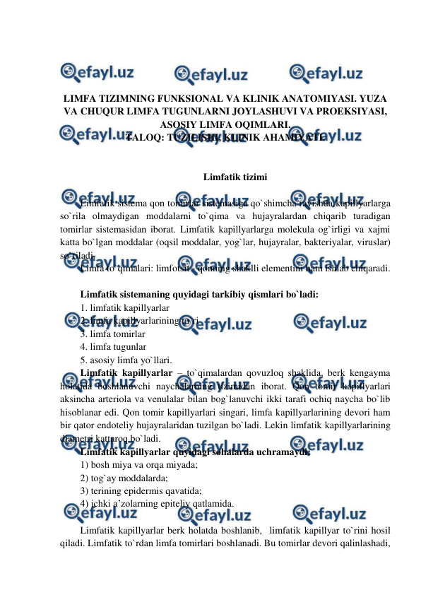  
 
 
 
 
 
LIMFA TIZIMNING FUNKSIONAL VA KLINIK ANATOMIYASI. YUZA 
VA CHUQUR LIMFA TUGUNLARNI JOYLASHUVI VA PROEKSIYASI, 
ASOSIY LIMFA OQIMLARI. 
TALOQ: TUZILISHI, KLINIK AHAMIYATI. 
 
 
Limfatik tizimi 
 
Limfatik sistema qon tomirlar sistemasiga qo`shimcha ravishda kapillyarlarga 
so`rila olmaydigan moddalarni to`qima va hujayralardan chiqarib turadigan 
tomirlar sistemasidan iborat. Limfatik kapillyarlarga molekula og`irligi va xajmi 
katta bo`lgan moddalar (oqsil moddalar, yog`lar, hujayralar, bakteriyalar, viruslar) 
so`riladi.  
Limfa to`qimalari: limfotsit - qonning shaklli elementini ham ishlab chiqaradi.  
 
Limfatik sistemaning quyidagi tarkibiy qismlari bo`ladi:  
1. limfatik kapillyarlar  
2. limfa kapillyarlarining to`ri  
3. limfa tomirlar  
4. limfa tugunlar  
5. asosiy limfa yo`llari.  
Limfatik kapillyarlar – to`qimalardan qovuzloq shaklida, berk kengayma 
holatida boshlanuvchi naychalarning tizimidan iborat. Qon tomir kapillyarlari 
aksincha arteriola va venulalar bilan bog`lanuvchi ikki tarafi ochiq naycha bo`lib 
hisoblanar edi. Qon tomir kapillyarlari singari, limfa kapillyarlarining devori ham 
bir qator endoteliy hujayralaridan tuzilgan bo`ladi. Lekin limfatik kapillyarlarining 
diametri kattaroq bo`ladi.  
Limfatik kapillyarlar quyidagi sohalarda uchramaydi:  
1) bosh miya va orqa miyada;   
2) tog`ay moddalarda;  
3) terining epidermis qavatida;  
4) ichki a’zolarning epiteliy qatlamida.  
 
Limfatik kapillyarlar berk holatda boshlanib,  limfatik kapillyar to`rini hosil 
qiladi. Limfatik to`rdan limfa tomirlari boshlanadi. Bu tomirlar devori qalinlashadi, 
