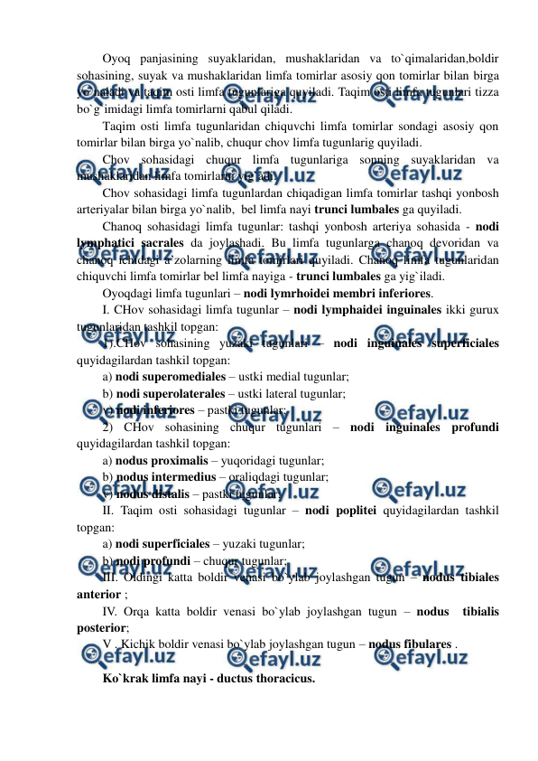  
 
Oyoq panjasining suyaklaridan, mushaklaridan va to`qimalaridan,boldir 
sohasining, suyak va mushaklaridan limfa tomirlar asosiy qon tomirlar bilan birga 
yo`naladi va taqim osti limfa tugunlariga quyiladi. Taqim osti limfa tugunlari tizza 
bo`g`imidagi limfa tomirlarni qabul qiladi.  
Taqim osti limfa tugunlaridan chiquvchi limfa tomirlar sondagi asosiy qon 
tomirlar bilan birga yo`nalib, chuqur chov limfa tugunlarig quyiladi.  
Chov sohasidagi chuqur limfa tugunlariga sonning suyaklaridan va 
mushaklaridan limfa tomirlarni yig`adi.  
Chov sohasidagi limfa tugunlardan chiqadigan limfa tomirlar tashqi yonbosh 
arteriyalar bilan birga yo`nalib,  bel limfa nayi trunci lumbales ga quyiladi.  
Chanoq sohasidagi limfa tugunlar: tashqi yonbosh arteriya sohasida - nodi 
lymphatici sacrales da joylashadi. Bu limfa tugunlarga chanoq devoridan va 
chanoq ichidagi a’zolarning limfa tomirlari quyiladi. Chanoq limfa tugunlaridan 
chiquvchi limfa tomirlar bel limfa nayiga - trunci lumbales ga yig`iladi.  
Oyoqdagi limfa tugunlari – nodi lymrhoidei membri inferiores.       
I. CHov sohasidagi limfa tugunlar – nodi lymphaidei inguinales ikki gurux 
tugunlaridan tashkil topgan:  
1).CHov sohasining yuzaki tugunlari – nodi inguinales superficiales 
quyidagilardan tashkil topgan:  
a) nodi superomediales – ustki medial tugunlar;  
b) nodi superolaterales – ustki lateral tugunlar;  
v) nodi inferiores – pastki tugunlar;  
2) CHov sohasining chuqur tugunlari – nodi inguinales profundi 
quyidagilardan tashkil topgan:  
a) nodus proximalis – yuqoridagi tugunlar;  
b) nodus intermedius – oraliqdagi tugunlar; 
v) nodus distalis – pastki tugunlar; 
II. Taqim osti sohasidagi tugunlar – nodi poplitei quyidagilardan tashkil 
topgan: 
a) nodi superficiales – yuzaki tugunlar; 
b) nodi profundi – chuqur tugunlar; 
III. Oldingi katta boldir venasi bo`ylab joylashgan tugun – nodus tibiales 
anterior ; 
IV. Orqa katta boldir venasi bo`ylab joylashgan tugun – nodus  tibialis 
posterior; 
V . Kichik boldir venasi bo`ylab joylashgan tugun – nodus fibulares . 
 
Ko`krak limfa nayi - ductus thoracicus. 
 
