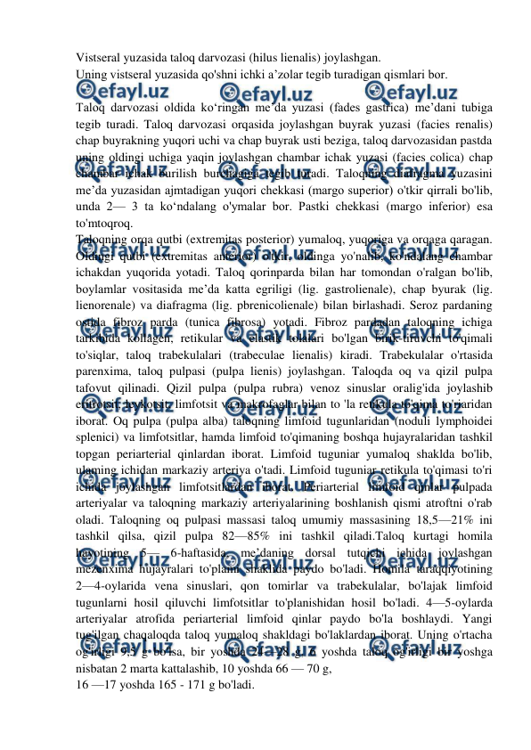  
 
Vistseral yuzasida taloq darvozasi (hilus lienalis) joylashgan.  
Uning vistseral yuzasida qo'shni ichki a’zolar tegib turadigan qismlari bor. 
 
Taloq darvozasi oldida ko‘ringan me’da yuzasi (fades gastrica) me’dani tubiga 
tegib turadi. Taloq darvozasi orqasida joylashgan buyrak yuzasi (facies renalis) 
chap buyrakning yuqori uchi va chap buyrak usti beziga, taloq darvozasidan pastda 
uning oldingi uchiga yaqin joylashgan chambar ichak yuzasi (facies colica) chap 
chambar ichak burilish burchagiga tegib turadi. Taloqning diafragma yuzasini 
me’da yuzasidan ajmtadigan yuqori chekkasi (margo superior) o'tkir qirrali bo'lib, 
unda 2— 3 ta ko‘ndalang o'ymalar bor. Pastki chekkasi (margo inferior) esa 
to'mtoqroq.  
Taloqning orqa qutbi (extremitas posterior) yumaloq, yuqoriga va orqaga qaragan. 
Oldingi qutbi (extremitas anterior) o'tkir, oldinga yo'nalib, ko'ndalang chambar 
ichakdan yuqorida yotadi. Taloq qorinparda bilan har tomondan o'ralgan bo'lib, 
boylamlar vositasida me’da katta egriligi (lig. gastrolienale), chap byurak (lig. 
lienorenale) va diafragma (lig. pbrenicolienale) bilan birlashadi. Seroz pardaning 
ostida fibroz parda (tunica fibrosa) yotadi. Fibroz pardadan taloqning ichiga 
tarkibida kollagen, retikular va elastik tolalari bo'lgan birik-tiruvchi to'qimali 
to'siqlar, taloq trabekulalari (trabeculae lienalis) kiradi. Trabekulalar o'rtasida 
parenxima, taloq pulpasi (pulpa lienis) joylashgan. Taloqda oq va qizil pulpa 
tafovut qilinadi. Qizil pulpa (pulpa rubra) venoz sinuslar oralig'ida joylashib 
eritrotsit, leykotsit, limfotsit va makrofaglar bilan to 'la retikula to'qima to'riaridan 
iborat. Oq pulpa (pulpa alba) taloqning limfoid tugunlaridan (noduli lymphoidei 
splenici) va limfotsitlar, hamda limfoid to'qimaning boshqa hujayralaridan tashkil 
topgan periarterial qinlardan iborat. Limfoid tuguniar yumaloq shaklda bo'lib, 
ulaming ichidan markaziy arteriya o'tadi. Limfoid tuguniar retikula to'qimasi to'ri 
ichida joylashgan limfotsitlardan iborat. Periarterial limfoid qinlar pulpada 
arteriyalar va taloqning markaziy arteriyalarining boshlanish qismi atroftni o'rab 
oladi. Taloqning oq pulpasi massasi taloq umumiy massasining 18,5—21% ini 
tashkil qilsa, qizil pulpa 82—85% ini tashkil qiladi.Taloq kurtagi homila 
hayotining 5— 6-haftasida, me’daning dorsal tutqichi ichida joylashgan 
mezenxima hujayralari to'plami shaklida paydo bo'ladi. Homila taraqqiyotining 
2—4-oylarida vena sinuslari, qon tomirlar va trabekulalar, bo'lajak limfoid 
tugunlarni hosil qiluvchi limfotsitlar to'planishidan hosil bo'ladi. 4—5-oylarda 
arteriyalar atrofida periarterial limfoid qinlar paydo bo'la boshlaydi. Yangi 
tug'ilgan chaqaloqda taloq yumaloq shakldagi bo'laklardan iborat. Uning o'rtacha 
og'irligi 9,5 g bo'lsa, bir yoshda 24—28 g, 6 yoshda taloq og'irligi bir yoshga 
nisbatan 2 marta kattalashib, 10 yoshda 66 — 70 g,  
16 —17 yoshda 165 - 171 g bo'ladi. 
