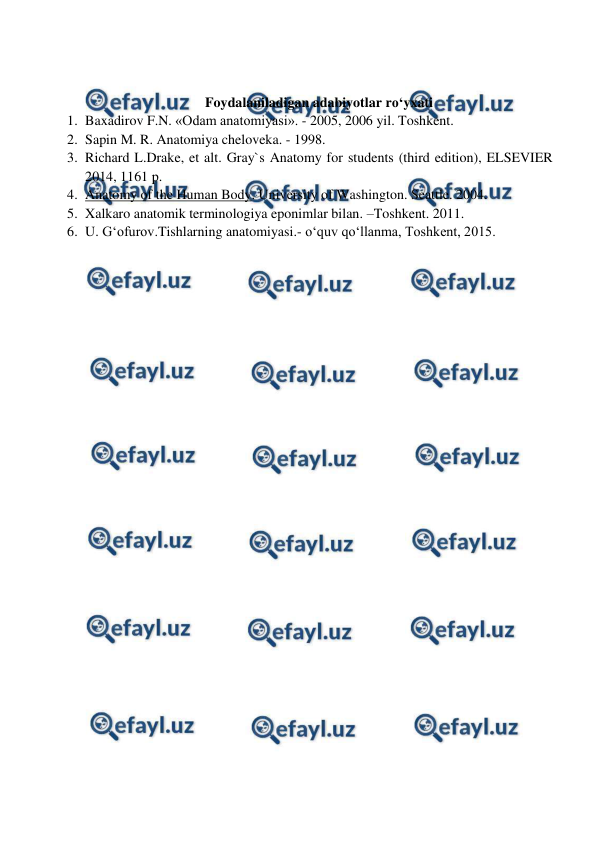  
 
 
 
Foydalaniladigan adabiyotlar ro‘yxati 
1. Baxadirov F.N. «Odam anatomiyasi». - 2005, 2006 yil. Toshkent. 
2. Sapin M. R. Anatomiya cheloveka. - 1998.  
3. Richard L.Drake, et alt. Gray`s Anatomy for students (third edition), ELSEVIER 
2014, 1161 p. 
4. Anatomy of the Human Body. University of Washington. Seattle. 2004. 
5. Xalkaro anatomik terminologiya eponimlar bilan. –Toshkent. 2011. 
6. U. G‘ofurov.Tishlarning anatomiyasi.- o‘quv qo‘llanma, Toshkent, 2015.  
 
