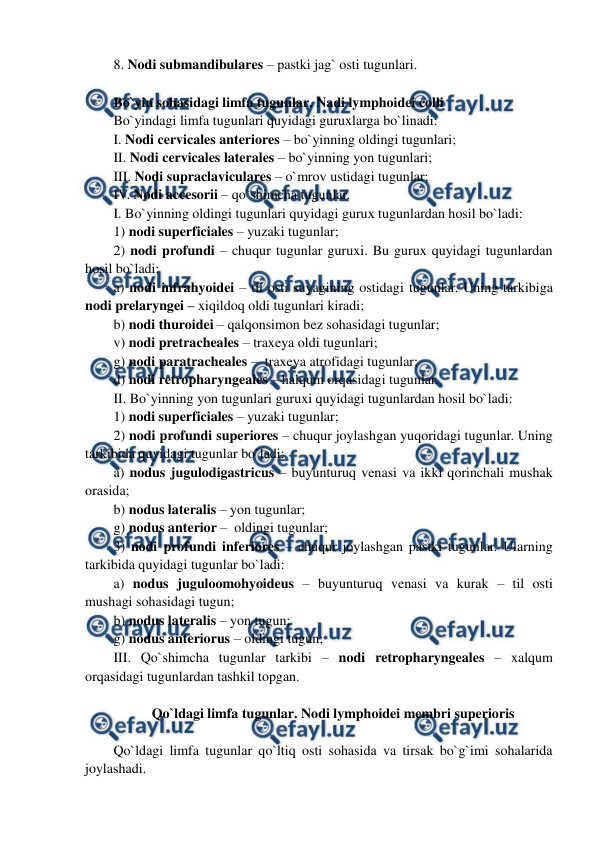  
 
8. Nodi submandibulares – pastki jag` osti tugunlari. 
 
Bo`yin sohasidagi limfa tugunlar. Nadi lymphoidei colli 
Bo`yindagi limfa tugunlari quyidagi guruxlarga bo`linadi:  
I. Nodi cervicales anteriores – bo`yinning oldingi tugunlari;  
II. Nodi cervicales laterales – bo`yinning yon tugunlari;  
III. Nodi supraclaviculares – o`mrov ustidagi tugunlar;  
IV. Nodi accesorii – qo`shimcha tugunlar.  
I. Bo`yinning oldingi tugunlari quyidagi gurux tugunlardan hosil bo`ladi:  
1) nodi superficiales – yuzaki tugunlar;  
2) nodi profundi – chuqur tugunlar guruxi. Bu gurux quyidagi tugunlardan 
hosil bo`ladi:  
a) nodi infrahyoidei – til osti suyagining ostidagi tugunlar. Uning tarkibiga 
nodi prelaryngei – xiqildoq oldi tugunlari kiradi;  
b) nodi thuroidei – qalqonsimon bez sohasidagi tugunlar;  
v) nodi pretracheales – traxeya oldi tugunlari;  
g) nodi paratracheales –  traxeya atrofidagi tugunlar;  
d) nodi retropharyngeales – halqum orqasidagi tugunlar.  
II. Bo`yinning yon tugunlari guruxi quyidagi tugunlardan hosil bo`ladi:   
1) nodi superficiales – yuzaki tugunlar;    
2) nodi profundi superiores – chuqur joylashgan yuqoridagi tugunlar. Uning 
tarkibida quyidagi tugunlar bo`ladi:  
a) nodus jugulodigastricus – buyunturuq venasi va ikki qorinchali mushak 
orasida; 
b) nodus lateralis – yon tugunlar;  
g) nodus anterior –  oldingi tugunlar;  
3) nodi profundi inferiores – chuqur joylashgan pastki tugunlar. Ularning 
tarkibida quyidagi tugunlar bo`ladi:  
a) nodus juguloomohyoideus – buyunturuq venasi va kurak – til osti 
mushagi sohasidagi tugun;   
b) nodus lateralis – yon tugun;  
g) nodus anteriorus – oldingi tugun; 
III. Qo`shimcha tugunlar tarkibi – nodi retropharyngeales – xalqum 
orqasidagi tugunlardan tashkil topgan.  
 
Qo`ldagi limfa tugunlar. Nodi lymphoidei membri superioris 
 
Qo`ldagi limfa tugunlar qo`ltiq osti sohasida va tirsak bo`g`imi sohalarida 
joylashadi.  
