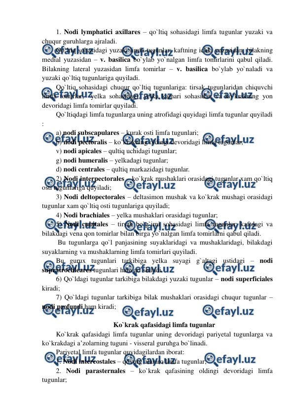  
 
1. Nodi lymphatici axillares – qo`ltiq sohasidagi limfa tugunlar yuzaki va 
chuqur guruhlarga ajraladi.  
Qo`ltiq sohasidagi yuzaki limfa tugunlar: kaftning ichki yuzasidan, bilakning 
medial yuzasidan – v. basilica bo`ylab yo`nalgan limfa tomirlarini qabul qiladi. 
Bilakning lateral yuzasidan limfa tomirlar – v. basilica bo`ylab yo`naladi va 
yuzaki qo`ltiq tugunlariga quyiladi.  
Qo`ltiq sohasidagi chuqur qo`ltiq tugunlariga: tirsak tugunlaridan chiquvchi 
limfa tomirlar,  yelka sohasidagi, yelka kamari sohasidan va ko`krakning yon 
devoridagi limfa tomirlar quyiladi.  
Qo`ltiqdagi limfa tugunlarga uning atrofidagi quyidagi limfa tugunlar quyiladi 
:  
a) nodi subscapulares – kurak osti limfa tugunlari;  
b) nodi pectoralis – ko`krakning oldingi devoridagi limfa tugunlar;  
v) nodi apicales – qultiq uchidagi tugunlar; 
g) nodi humeralis – yelkadagi tugunlar; 
d) nodi centrales – qultiq markazidagi tugunlar.  
2) Nodi interpectorales – ko`krak mushaklari orasidagi tugunlar xam qo`ltiq 
osti tugunlariga quyiladi;  
3) Nodi deltopectorales – deltasimon mushak va ko`krak mushagi orasidagi 
tugunlar xam qo`ltiq osti tugunlariga quyiladi;  
4) Nodi brachiales – yelka mushaklari orasidagi tugunlar; 
5) Nodi cubitales – tirsak bo`g`imi sohasidagi limfa tugunlar: kaftdagi va 
bilakdagi vena qon tomirlar bilan birga yo`nalgan limfa tomirlarni qabul qiladi.  
 Bu tugunlarga qo`l panjasining suyaklaridagi va mushaklaridagi, bilakdagi 
suyaklarning va mushaklarning limfa tomirlari quyiladi.  
Bu gurux tugunlari tarkibiga yelka suyagi g`altagi ustidagi – nodi 
supratrochleares tugunlari ham qo`shiladi.  
6) Qo`ldagi tugunlar tarkibiga bilakdagi yuzaki tugunlar – nodi superficiales 
kiradi;  
7) Qo`ldagi tugunlar tarkibiga bilak mushaklari orasidagi chuqur tugunlar – 
nodi profundi ham kiradi;  
 
Ko`krak qafasidagi limfa tugunlar 
Ko`krak qafasidagi limfa tugunlar uning devoridagi pariyetal tugunlarga va 
ko`krakdagi a’zolarning tuguni - visseral guruhga bo`linadi.  
Pariyetal limfa tugunlar quyidagilardan iborat:  
1. Nodi intercostales – qovurg`alararo limfa tugunlar;  
2. Nodi parasternales – ko`krak qafasining oldingi devoridagi limfa 
tugunlar;  
