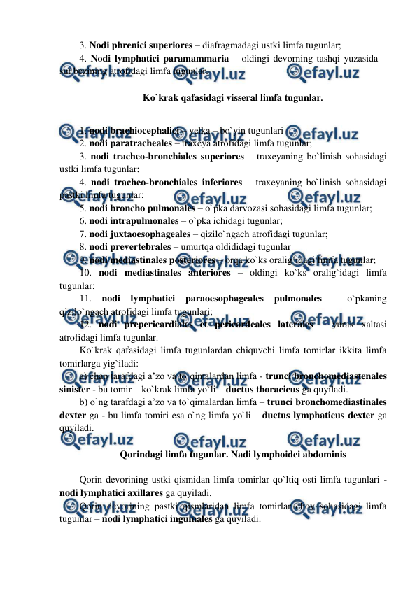  
 
3. Nodi phrenici superiores – diafragmadagi ustki limfa tugunlar;  
4. Nodi lymphatici paramammaria – oldingi devorning tashqi yuzasida – 
sut bezining atrofidagi limfa tugunlar.  
 
Ko`krak qafasidagi visseral limfa tugunlar. 
 
1. nodi brachiocephalici – yelka – bo`yin tugunlari 
2. nodi paratracheales – traxeya atrofidagi limfa tugunlar;  
3. nodi tracheo-bronchiales superiores – traxeyaning bo`linish sohasidagi 
ustki limfa tugunlar;  
4. nodi tracheo-bronchiales inferiores – traxeyaning bo`linish sohasidagi 
pastki limfa tugunlar;  
5. nodi broncho pulmonales – o`pka darvozasi sohasidagi limfa tugunlar;  
6. nodi intrapulmonales – o`pka ichidagi tugunlar;  
7. nodi juxtaoesophageales – qizilo`ngach atrofidagi tugunlar;  
8. nodi prevertebrales – umurtqa oldididagi tugunlar 
9. nodi mediastinales posteriores – orqa ko`ks oralig`idagi limfa tugunlar;  
10. nodi mediastinales anteriores – oldingi ko`ks oralig`idagi limfa 
tugunlar;  
11. nodi lymphatici paraoesophageales pulmonales – o`pkaning 
qizilo`ngach atrofidagi limfa tugunlari;  
12. nodi prepericardiales et pericardeales laterales – yurak xaltasi 
atrofidagi limfa tugunlar.  
Ko`krak qafasidagi limfa tugunlardan chiquvchi limfa tomirlar ikkita limfa 
tomirlarga yig`iladi:  
a) chap tarafdagi a’zo va to`qimalardan limfa - trunci bronchomediastenales 
sinister - bu tomir – ko`krak limfa yo`li – ductus thoracicus ga quyiladi.  
b) o`ng tarafdagi a’zo va to`qimalardan limfa – trunci bronchomediastinales 
dexter ga - bu limfa tomiri esa o`ng limfa yo`li – ductus lymphaticus dexter ga 
quyiladi.  
 
Qorindagi limfa tugunlar. Nadi lymphoidei abdominis 
 
Qorin devorining ustki qismidan limfa tomirlar qo`ltiq osti limfa tugunlari - 
nodi lymphatici axillares ga quyiladi.  
Qorin devorining pastki qismlaridan limfa tomirlar chov sohasidagi limfa 
tugunlar – nodi lymphatici inguinales ga quyiladi.  
