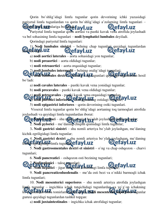  
 
Qorin bo`shlig`idagi limfa tugunlar qorin devorining ichki yuzasidagi 
pariyetal limfa tugunlardan va qorin bo`shlig`idagi a’zolarning limfa tugunlari – 
visseral limfa tugunlariga bo`linadi.  
Pariyetal limfa tugunlar qorin aortasi va pastki kavak vena atrofida joylashadi 
va bel sohasining limfa tugunlari – nodi lymphatici lumbales deyiladi.  
Qorindagi pariyetal limfa tugunlari:  
1) Nodi lumbales sinistri – belning chap tugunlari quyidagi tugunlardan 
hosil bo`ladi:  
a) nodi aortici laterales – aorta sohasidagi yon tugunlar;   
b) nodi preaortici – aorta oldidagi tugunlar;  
v) nodi retroaortici – aorta orqasidagi tugunlar; 
2) nodi lumbales intermedii – belning oralig`idagi tugunlari; 
3) nodi lumbales dextri – belning o`ng tugunlari quyidagi tugunlardan hosil 
bo`ladi: 
a) nodi cavales laterales – pastki kavak vena yonidagi tugunlar;   
b) nodi precavales – pastki kavak vena oldidagi tugunlar;  
v) nodi retrocavales - pastki kavak vena orqasidagi tugunlar; 
4) nodi phrenici inferiores – diafragmaning ostidagi tugunlar;   
5) nodi epigastrici inferiores – qorin devorining ostki tugunlari.  
 Visseral limfa tugunlar qorin bo`shlig`idagi aortaning toq tarmoqlari atrofida 
joylashadi va quyidagi limfa tugunlardan iborat:  
1. Nodi coyeliaci – shu nomli arteriya bo`ylab joylashgan limfa tugunlar;  
2. Nodi pylorici – me’daning chiqish qismidagi limfa tugunlar;  
3. Nodi gastrici sinistri – shu nomli arteriya bo`ylab joylashgan, me’daning 
kichik egriligidagi limfa tugunlar;  
4. Nodi gastrici dextri – shu nomli arteriya bo`ylab joylashgan, me’daning 
kichik egriligidagi limfa tugunlar;  
5. Nodi gastroomentales dextri et sinistri – o`ng va chap oshqozon – charvi 
tugunlari;  
6. Nodi pancreatici – oshqozon osti bezining tugunlari;  
7. Nodi splenici – taloq tugunlari;  
8. Nodi hepatici – jigar darvozasi sohasidagi limfa tugunlar;  
9. Nodi pancreaticoduodenalis – me’da osti bezi va o`nikki barmoqli ichak 
limfa tugunlari;  
10. Nodi mesenterici superiores – shu nomli arteriya atrofida joylashgan 
limfa tugunlar – ingichkia ichak tutqichidagi tugunlardan va yo`g`on ichakning 
ko`p qismidan limfa tomirlarni qabul qiladi; Nodi mesenterici superiores tugunlar 
guruxi quyidagi tugunlardan tashkil topgan:  
a) nodi juxtaintestinales – ingichka ichak atrofidagi tugunlar;  
