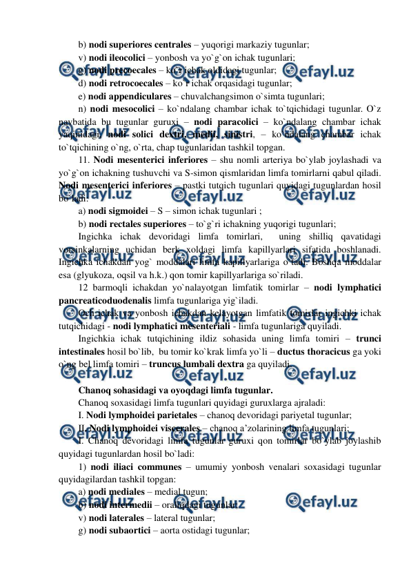  
 
b) nodi superiores centrales – yuqorigi markaziy tugunlar;  
v) nodi ileocolici – yonbosh va yo`g`on ichak tugunlari;  
g) nodi precoecales – ko`r ichak oldidagi tugunlar;  
d) nodi retrocoecales – ko`r ichak orqasidagi tugunlar;  
e) nodi appendiculares – chuvalchangsimon o`simta tugunlari;  
n) nodi mesocolici – ko`ndalang chambar ichak to`tqichidagi tugunlar. O`z 
navbatida bu tugunlar guruxi – nodi paracolici – ko`ndalang chambar ichak 
yaqinidagi, nodi solici dextri, medii, sinistri, – ko`ndalang chambar ichak 
to`tqichining o`ng, o`rta, chap tugunlaridan tashkil topgan. 
11. Nodi mesenterici inferiores – shu nomli arteriya bo`ylab joylashadi va 
yo`g`on ichakning tushuvchi va S-simon qismlaridan limfa tomirlarni qabul qiladi. 
Nodi mesenterici inferiores – pastki tutqich tugunlari quyidagi tugunlardan hosil 
bo`ladi:  
a) nodi sigmoidei – S – simon ichak tugunlari ; 
b) nodi rectales superiores – to`g`ri ichakning yuqorigi tugunlari; 
Ingichka ichak devoridagi limfa tomirlari,  uning shilliq qavatidagi 
vorsinkalarning uchidan berk xoldagi limfa kapillyarlari sifatida boshlanadi. 
Ingichka ichakdan yog` moddalari limfa kapillyarlariga o`tadi. Boshqa moddalar 
esa (glyukoza, oqsil va h.k.) qon tomir kapillyarlariga so`riladi.  
12 barmoqli ichakdan yo`nalayotgan limfatik tomirlar – nodi lymphatici 
pancreaticoduodenalis limfa tugunlariga yig`iladi.  
Och ichak va yonbosh ichakdan kelayotgan limfatik tomirlar ingichki ichak 
tutqichidagi - nodi lymphatici mesenteriali - limfa tugunlariga quyiladi.  
Ingichkia ichak tutqichining ildiz sohasida uning limfa tomiri – trunci 
intestinales hosil bo`lib,  bu tomir ko`krak limfa yo`li – ductus thoracicus ga yoki 
o`ng bel limfa tomiri – truncus lumbali dextra ga quyiladi.  
 
Chanoq sohasidagi va oyoqdagi limfa tugunlar. 
Chanoq soxasidagi limfa tugunlari quyidagi guruxlarga ajraladi:  
I. Nodi lymphoidei parietales – chanoq devoridagi pariyetal tugunlar;  
II. Nodi lymphoidei viscerales – chanoq a’zolarining limfa tugunlari;  
I. Chanoq devoridagi limfa tugunlar guruxi qon tomirlar bo`ylab joylashib 
quyidagi tugunlardan hosil bo`ladi:   
1) nodi iliaci communes – umumiy yonbosh venalari soxasidagi tugunlar 
quyidagilardan tashkil topgan:  
a) nodi mediales – medial tugun;  
b) nodi intermedii – oraliqdagi tugunlar; 
v) nodi laterales – lateral tugunlar;  
g) nodi subaortici – aorta ostidagi tugunlar;  
