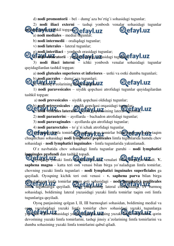  
 
d) nodi promontorii – bel – dumg`aza bo`rtig`i sohasidagi tugunlar;  
2) nodi iliaci externi – tashqi yonbosh venalar sohasidagi tugunlar 
quyidagilardan tashkil topgan:  
a) nodi mediales – medial tugunlar; 
b) nodi intermedii – oraliqdagi tugunlar;  
v) nodi laterales – lateral tugunlar;  
g) nodi interiliaci – yonbosh orasidagi tugunlar;  
d) nodi obturatorii – yopqich teshigi sohasidagi tugunlar;  
3) nodi iliaci interni – ichki yonbosh venalar sohasidagi tugunlar 
quyidagilardan tashkil topgan:  
a) nodi gluteales superiores et inferiores – ustki va ostki dumba tugunlari;  
b) nodi sacrales – dumg`aza tugunlari; 
II. CHanoq a’zolarining limfa tugunlari: 
1) nodi paravesicales – siydik qopchasi atrofidagi tugunlar quyidagilardan 
tashkil topgan:  
 a) nodi prevesicales – siydik qopchasi oldidagi tugunlar;  
b) nodi retrovesicales – siydik qopchasi orqasidagi tugunlar;  
v) nodi vesicales lateralis – siydik qopchasining lateral tugunlari;  
2) nodi parauterini – ayollarda – bachadon atrofidagi tugunlar; 
3) nodi paravaginales – ayollarda qin atrofidagi tugunlar;  
4) nodi pararectales – to`g`ri ichak atrofidagi tugunlar.    
 Oyoqdagi limfa tomirlar oyoqdagi qon tomirlar bilan birga yo`nalib taqim 
chuqurchasi sohasidagi nodi lymphatici popliteales limfa tugunlarida hamda chov 
sohasidagi - nodi lymphatici inguinales - limfa tugunlarida yakunlanadi.  
O`z navbatida chov sohasidagi limfa tugunlar guruhi – nodi lymphatici 
inguinales profundi dan tashkil topadi.  
Oyoqdagi yuzaki limfa tomirlar teri osti venalari bilan birga yo`naladi. V. 
saphena magna - katta teri osti venasi bilan birga yo`naladigan limfa tomirlar,  
chovning yuzaki limfa tugunlari - nodi lymphatici inguinales superficiales ga 
quyiladi. Oyoqning kichik teri osti venasi - v. saphena parva bilan birga 
yo`naladigan limfa tomirlar taqim osti sohasidagi - nodi lymphatici popliteales 
limfa tugunlariga quyiladi. Oyoq panjasining lateral chekkasidagi, IV barmoq 
sohasidagi, boldirning lateral yuzasidagi yuzaki limfa tomirlar taqim osti limfa 
tugunlariga quyiladi.  
Oyoq panjasining qolgan I, II, III barmoqlari sohasidan, boldirning medial va 
orqa yuzalaridagi yuzaki limfa tomirlar chov sohasidagi yuzaki tugunlarga 
yig`iladi. CHov sohasidagi yuzaki tugunlar sonning yuzaki limfa tomirlarini, qorin 
devorining yuzaki limfa tomirlarini, tashqi jinsiy a’zolarining limfa tomirlarini va 
dumba sohasining yuzaki limfa tomirlarini qabul qiladi.  
