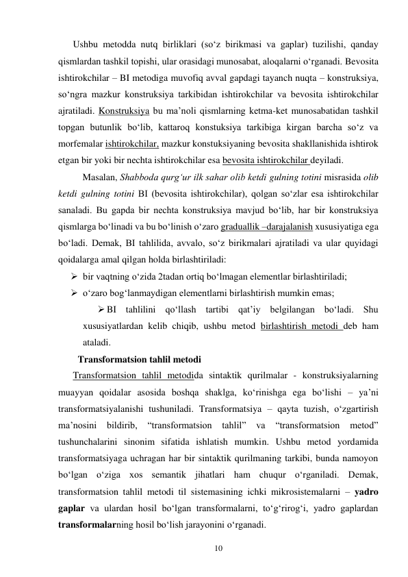 10 
Ushbu metodda nutq birliklari (so‘z birikmasi va gaplar) tuzilishi, qanday 
qismlardan tashkil topishi, ular orasidagi munosabat, aloqalarni o‘rganadi. Bevosita 
ishtirokchilar – BI metodiga muvofiq avval gapdagi tayanch nuqta – konstruksiya, 
so‘ngra mazkur konstruksiya tarkibidan ishtirokchilar va bevosita ishtirokchilar 
ajratiladi. Konstruksiya bu ma’noli qismlarning ketma-ket munosabatidan tashkil 
topgan butunlik bo‘lib, kattaroq konstuksiya tarkibiga kirgan barcha so‘z va 
morfemalar ishtirokchilar, mazkur konstuksiyaning bevosita shakllanishida ishtirok 
etgan bir yoki bir nechta ishtirokchilar esa bevosita ishtirokchilar deyiladi.  
Masalan, Shabboda qurg‘ur ilk sahar olib ketdi gulning totini misrasida olib 
ketdi gulning totini BI (bevosita ishtirokchilar), qolgan so‘zlar esa ishtirokchilar 
sanaladi. Bu gapda bir nechta konstruksiya mavjud bo‘lib, har bir konstruksiya 
qismlarga bo‘linadi va bu bo‘linish o‘zaro graduallik –darajalanish xususiyatiga ega 
bo‘ladi. Demak, BI tahlilida, avvalo, so‘z birikmalari ajratiladi va ular quyidagi 
qoidalarga amal qilgan holda birlashtiriladi:  
 bir vaqtning o‘zida 2tadan ortiq bo‘lmagan elementlar birlashtiriladi; 
 o‘zaro bog‘lanmaydigan elementlarni birlashtirish mumkin emas; 
 BI tahlilini qo‘llash tartibi qat’iy belgilangan bo‘ladi. Shu 
xususiyatlardan kelib chiqib, ushbu metod birlashtirish metodi deb ham 
ataladi.  
  Transformatsion tahlil metodi 
Transformatsion tahlil metodida sintaktik qurilmalar - konstruksiyalarning 
muayyan qoidalar asosida boshqa shaklga, ko‘rinishga ega bo‘lishi – ya’ni 
transformatsiyalanishi tushuniladi. Transformatsiya – qayta tuzish, o‘zgartirish 
ma’nosini bildirib, 
“transformatsion 
tahlil” 
va 
“transformatsion 
metod” 
tushunchalarini sinonim sifatida ishlatish mumkin. Ushbu metod yordamida 
transformatsiyaga uchragan har bir sintaktik qurilmaning tarkibi, bunda namoyon 
bo‘lgan o‘ziga xos semantik jihatlari ham chuqur o‘rganiladi. Demak, 
transformatsion tahlil metodi til sistemasining ichki mikrosistemalarni – yadro 
gaplar va ulardan hosil bo‘lgan transformalarni, to‘g‘rirog‘i, yadro gaplardan 
transformalarning hosil bo‘lish jarayonini o‘rganadi.  
