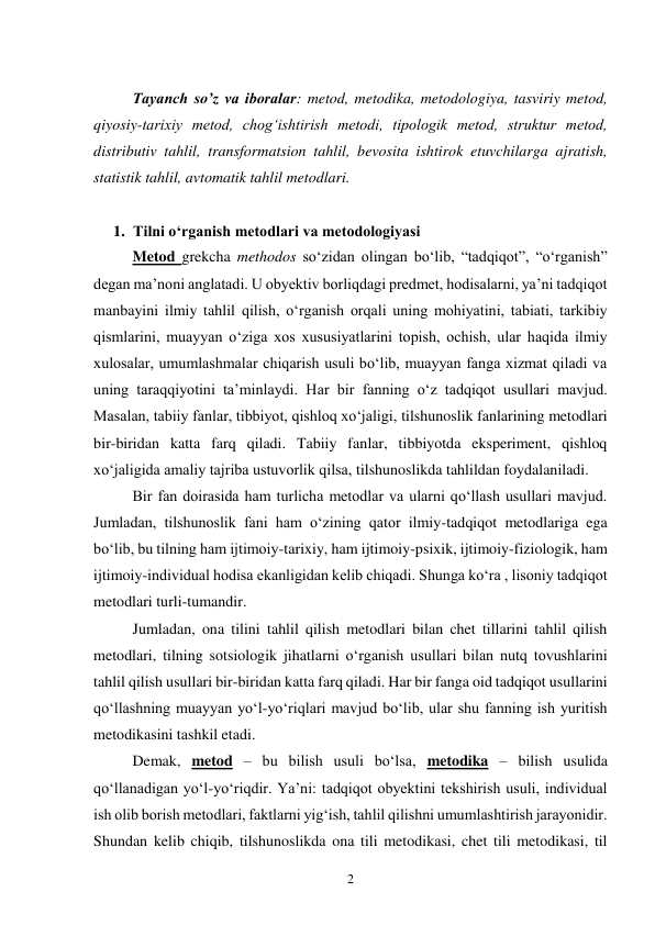 2 
 
Tayanch so’z va iboralar: metod, metodika, metodologiya, tasviriy metod, 
qiyosiy-tarixiy metod, chog‘ishtirish metodi, tipologik metod, struktur metod, 
distributiv tahlil, transformatsion tahlil, bevosita ishtirok etuvchilarga ajratish, 
statistik tahlil, avtomatik tahlil metodlari. 
 
1. Tilni o‘rganish metodlari va metodologiyasi 
Metod grekcha methodos so‘zidan olingan bo‘lib, “tadqiqot”, “o‘rganish” 
degan ma’noni anglatadi. U obyektiv borliqdagi predmet, hodisalarni, ya’ni tadqiqot 
manbayini ilmiy tahlil qilish, o‘rganish orqali uning mohiyatini, tabiati, tarkibiy 
qismlarini, muayyan o‘ziga xos xususiyatlarini topish, ochish, ular haqida ilmiy 
xulosalar, umumlashmalar chiqarish usuli bo‘lib, muayyan fanga xizmat qiladi va 
uning taraqqiyotini ta’minlaydi. Har bir fanning o‘z tadqiqot usullari mavjud. 
Masalan, tabiiy fanlar, tibbiyot, qishloq xo‘jaligi, tilshunoslik fanlarining metodlari 
bir-biridan katta farq qiladi. Tabiiy fanlar, tibbiyotda eksperiment, qishloq 
xo‘jaligida amaliy tajriba ustuvorlik qilsa, tilshunoslikda tahlildan foydalaniladi.  
Bir fan doirasida ham turlicha metodlar va ularni qo‘llash usullari mavjud. 
Jumladan, tilshunoslik fani ham o‘zining qator ilmiy-tadqiqot metodlariga ega 
bo‘lib, bu tilning ham ijtimoiy-tarixiy, ham ijtimoiy-psixik, ijtimoiy-fiziologik, ham 
ijtimoiy-individual hodisa ekanligidan kelib chiqadi. Shunga ko‘ra , lisoniy tadqiqot 
metodlari turli-tumandir. 
Jumladan, ona tilini tahlil qilish metodlari bilan chet tillarini tahlil qilish 
metodlari, tilning sotsiologik jihatlarni o‘rganish usullari bilan nutq tovushlarini 
tahlil qilish usullari bir-biridan katta farq qiladi. Har bir fanga oid tadqiqot usullarini 
qo‘llashning muayyan yo‘l-yo‘riqlari mavjud bo‘lib, ular shu fanning ish yuritish 
metodikasini tashkil etadi.  
Demak, metod – bu bilish usuli bo‘lsa, metodika – bilish usulida 
qo‘llanadigan yo‘l-yo‘riqdir. Ya’ni: tadqiqot obyektini tekshirish usuli, individual 
ish olib borish metodlari, faktlarni yig‘ish, tahlil qilishni umumlashtirish jarayonidir. 
Shundan kelib chiqib, tilshunoslikda ona tili metodikasi, chet tili metodikasi, til 
