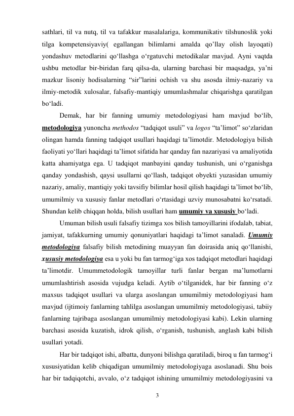 3 
sathlari, til va nutq, til va tafakkur masalalariga, kommunikativ tilshunoslik yoki 
tilga kompetensiyaviy( egallangan bilimlarni amalda qo’llay olish layoqati) 
yondashuv metodlarini qo‘llashga o‘rgatuvchi metodikalar mavjud. Ayni vaqtda 
ushbu metodlar bir-biridan farq qilsa-da, ularning barchasi bir maqsadga, ya’ni 
mazkur lisoniy hodisalarning “sir”larini ochish va shu asosda ilmiy-nazariy va 
ilmiy-metodik xulosalar, falsafiy-mantiqiy umumlashmalar chiqarishga qaratilgan 
bo‘ladi.  
Demak, har bir fanning umumiy metodologiyasi ham mavjud bo‘lib, 
metodologiya yunoncha methodos “tadqiqot usuli” va logos “ta’limot” so‘zlaridan 
olingan hamda fanning tadqiqot usullari haqidagi ta’limotdir. Metodologiya bilish 
faoliyati yo‘llari haqidagi ta’limot sifatida har qanday fan nazariyasi va amaliyotida 
katta ahamiyatga ega. U tadqiqot manbayini qanday tushunish, uni o‘rganishga 
qanday yondashish, qaysi usullarni qo‘llash, tadqiqot obyekti yuzasidan umumiy 
nazariy, amaliy, mantiqiy yoki tavsifiy bilimlar hosil qilish haqidagi ta’limot bo‘lib, 
umumilmiy va xususiy fanlar metodlari o‘rtasidagi uzviy munosabatni ko‘rsatadi. 
Shundan kelib chiqqan holda, bilish usullari ham umumiy va xususiy bo‘ladi.  
Umuman bilish usuli falsafiy tizimga xos bilish tamoyillarini ifodalab, tabiat, 
jamiyat, tafakkurning umumiy qonuniyatlari haqidagi ta’limot sanaladi. Umumiy 
metodologiya falsafiy bilish metodining muayyan fan doirasida aniq qo‘llanishi, 
xususiy metodologiya esa u yoki bu fan tarmog‘iga xos tadqiqot metodlari haqidagi 
ta’limotdir. Umummetodologik tamoyillar turli fanlar bergan ma’lumotlarni 
umumlashtirish asosida vujudga keladi. Aytib o‘tilganidek, har bir fanning o‘z 
maxsus tadqiqot usullari va ularga asoslangan umumilmiy metodologiyasi ham 
mavjud (ijtimoiy fanlarning tahlilga asoslangan umumilmiy metodologiyasi, tabiiy 
fanlarning tajribaga asoslangan umumilmiy metodologiyasi kabi). Lekin ularning 
barchasi asosida kuzatish, idrok qilish, o‘rganish, tushunish, anglash kabi bilish 
usullari yotadi.  
Har bir tadqiqot ishi, albatta, dunyoni bilishga qaratiladi, biroq u fan tarmog‘i 
xususiyatidan kelib chiqadigan umumilmiy metodologiyaga asoslanadi. Shu bois 
har bir tadqiqotchi, avvalo, o‘z tadqiqot ishining umumilmiy metodologiyasini va 
