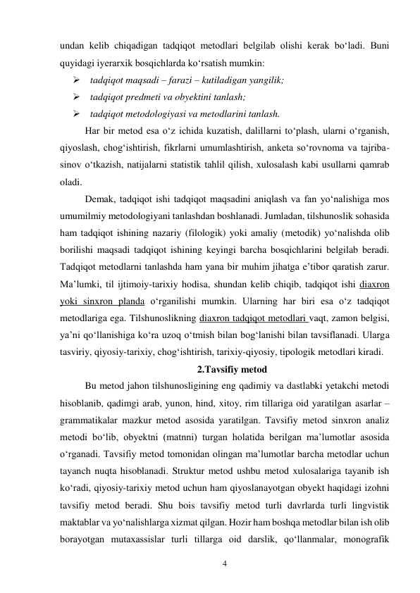 4 
undan kelib chiqadigan tadqiqot metodlari belgilab olishi kerak bo‘ladi. Buni 
quyidagi iyerarxik bosqichlarda ko‘rsatish mumkin: 
   tadqiqot maqsadi – farazi – kutiladigan yangilik; 
   tadqiqot predmeti va obyektini tanlash; 
   tadqiqot metodologiyasi va metodlarini tanlash.  
Har bir metod esa o‘z ichida kuzatish, dalillarni to‘plash, ularni o‘rganish, 
qiyoslash, chog‘ishtirish, fikrlarni umumlashtirish, anketa so‘rovnoma va tajriba-
sinov o‘tkazish, natijalarni statistik tahlil qilish, xulosalash kabi usullarni qamrab 
oladi.  
Demak, tadqiqot ishi tadqiqot maqsadini aniqlash va fan yo‘nalishiga mos 
umumilmiy metodologiyani tanlashdan boshlanadi. Jumladan, tilshunoslik sohasida 
ham tadqiqot ishining nazariy (filologik) yoki amaliy (metodik) yo‘nalishda olib 
borilishi maqsadi tadqiqot ishining keyingi barcha bosqichlarini belgilab beradi. 
Tadqiqot metodlarni tanlashda ham yana bir muhim jihatga e’tibor qaratish zarur. 
Ma’lumki, til ijtimoiy-tarixiy hodisa, shundan kelib chiqib, tadqiqot ishi diaxron 
yoki sinxron planda o‘rganilishi mumkin. Ularning har biri esa o‘z tadqiqot 
metodlariga ega. Tilshunoslikning diaxron tadqiqot metodlari vaqt, zamon belgisi, 
ya’ni qo‘llanishiga ko‘ra uzoq o‘tmish bilan bog‘lanishi bilan tavsiflanadi. Ularga 
tasviriy, qiyosiy-tarixiy, chog‘ishtirish, tarixiy-qiyosiy, tipologik metodlari kiradi.  
2.Tavsifiy metod 
Bu metod jahon tilshunosligining eng qadimiy va dastlabki yetakchi metodi 
hisoblanib, qadimgi arab, yunon, hind, xitoy, rim tillariga oid yaratilgan asarlar – 
grammatikalar mazkur metod asosida yaratilgan. Tavsifiy metod sinxron analiz 
metodi bo‘lib, obyektni (matnni) turgan holatida berilgan ma’lumotlar asosida 
o‘rganadi. Tavsifiy metod tomonidan olingan ma’lumotlar barcha metodlar uchun 
tayanch nuqta hisoblanadi. Struktur metod ushbu metod xulosalariga tayanib ish 
ko‘radi, qiyosiy-tarixiy metod uchun ham qiyoslanayotgan obyekt haqidagi izohni 
tavsifiy metod beradi. Shu bois tavsifiy metod turli davrlarda turli lingvistik 
maktablar va yo‘nalishlarga xizmat qilgan. Hozir ham boshqa metodlar bilan ish olib 
borayotgan mutaxassislar turli tillarga oid darslik, qo‘llanmalar, monografik 
