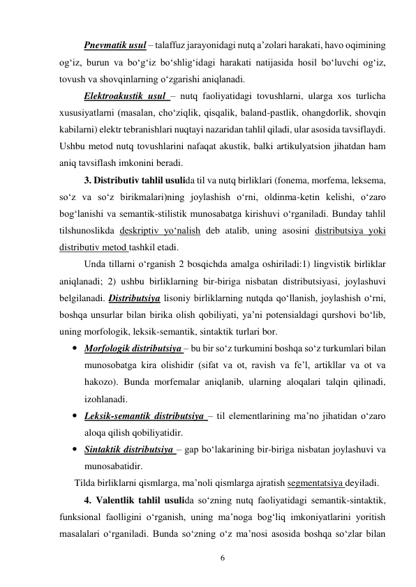 6 
Pnevmatik usul – talaffuz jarayonidagi nutq a’zolari harakati, havo oqimining 
og‘iz, burun va bo‘g‘iz bo‘shlig‘idagi harakati natijasida hosil bo‘luvchi og‘iz, 
tovush va shovqinlarning o‘zgarishi aniqlanadi.  
Elektroakustik usul – nutq faoliyatidagi tovushlarni, ularga xos turlicha 
xususiyatlarni (masalan, cho‘ziqlik, qisqalik, baland-pastlik, ohangdorlik, shovqin 
kabilarni) elektr tebranishlari nuqtayi nazaridan tahlil qiladi, ular asosida tavsiflaydi. 
Ushbu metod nutq tovushlarini nafaqat akustik, balki artikulyatsion jihatdan ham 
aniq tavsiflash imkonini beradi.  
3. Distributiv tahlil usulida til va nutq birliklari (fonema, morfema, leksema, 
so‘z va so‘z birikmalari)ning joylashish o‘rni, oldinma-ketin kelishi, o‘zaro 
bog‘lanishi va semantik-stilistik munosabatga kirishuvi o‘rganiladi. Bunday tahlil 
tilshunoslikda deskriptiv yo‘nalish deb atalib, uning asosini distributsiya yoki 
distributiv metod tashkil etadi.  
Unda tillarni o‘rganish 2 bosqichda amalga oshiriladi:1) lingvistik birliklar 
aniqlanadi; 2) ushbu birliklarning bir-biriga nisbatan distributsiyasi, joylashuvi 
belgilanadi. Distributsiya lisoniy birliklarning nutqda qo‘llanish, joylashish o‘rni, 
boshqa unsurlar bilan birika olish qobiliyati, ya’ni potensialdagi qurshovi bo‘lib, 
uning morfologik, leksik-semantik, sintaktik turlari bor.  
 Morfologik distributsiya – bu bir so‘z turkumini boshqa so‘z turkumlari bilan 
munosobatga kira olishidir (sifat va ot, ravish va fe’l, artikllar va ot va 
hakozo). Bunda morfemalar aniqlanib, ularning aloqalari talqin qilinadi, 
izohlanadi.  
 Leksik-semantik distributsiya – til elementlarining ma’no jihatidan o‘zaro 
aloqa qilish qobiliyatidir.  
 Sintaktik distributsiya – gap bo‘lakarining bir-biriga nisbatan joylashuvi va 
munosabatidir.  
Tilda birliklarni qismlarga, ma’noli qismlarga ajratish segmentatsiya deyiladi.  
4. Valentlik tahlil usulida so‘zning nutq faoliyatidagi semantik-sintaktik, 
funksional faolligini o‘rganish, uning ma’noga bog‘liq imkoniyatlarini yoritish 
masalalari o‘rganiladi. Bunda so‘zning o‘z ma’nosi asosida boshqa so‘zlar bilan 
