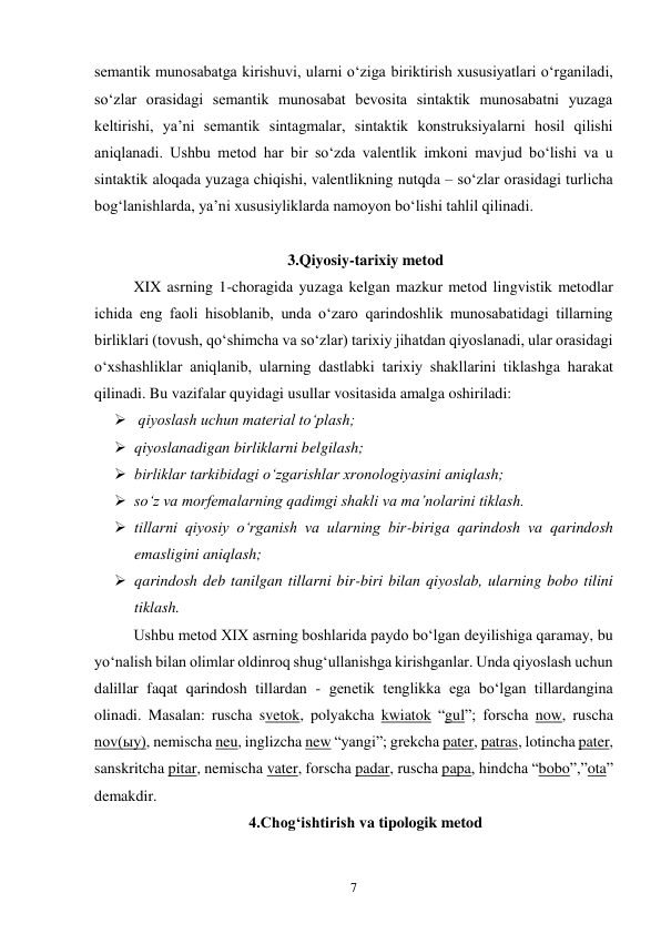 7 
semantik munosabatga kirishuvi, ularni o‘ziga biriktirish xususiyatlari o‘rganiladi, 
so‘zlar orasidagi semantik munosabat bevosita sintaktik munosabatni yuzaga 
keltirishi, ya’ni semantik sintagmalar, sintaktik konstruksiyalarni hosil qilishi 
aniqlanadi. Ushbu metod har bir so‘zda valentlik imkoni mavjud bo‘lishi va u 
sintaktik aloqada yuzaga chiqishi, valentlikning nutqda – so‘zlar orasidagi turlicha 
bog‘lanishlarda, ya’ni xususiyliklarda namoyon bo‘lishi tahlil qilinadi.  
 
3.Qiyosiy-tarixiy metod 
XIX asrning 1-choragida yuzaga kelgan mazkur metod lingvistik metodlar 
ichida eng faoli hisoblanib, unda o‘zaro qarindoshlik munosabatidagi tillarning 
birliklari (tovush, qo‘shimcha va so‘zlar) tarixiy jihatdan qiyoslanadi, ular orasidagi 
o‘xshashliklar aniqlanib, ularning dastlabki tarixiy shakllarini tiklashga harakat 
qilinadi. Bu vazifalar quyidagi usullar vositasida amalga oshiriladi: 
  qiyoslash uchun material to‘plash; 
 qiyoslanadigan birliklarni belgilash; 
 birliklar tarkibidagi o‘zgarishlar xronologiyasini aniqlash; 
 so‘z va morfemalarning qadimgi shakli va ma’nolarini tiklash. 
 tillarni qiyosiy o‘rganish va ularning bir-biriga qarindosh va qarindosh 
emasligini aniqlash;  
 qarindosh deb tanilgan tillarni bir-biri bilan qiyoslab, ularning bobo tilini 
tiklash.  
Ushbu metod XIX asrning boshlarida paydo bo‘lgan deyilishiga qaramay, bu 
yo‘nalish bilan olimlar oldinroq shug‘ullanishga kirishganlar. Unda qiyoslash uchun 
dalillar faqat qarindosh tillardan - genetik tenglikka ega bo‘lgan tillardangina 
olinadi. Masalan: ruscha svetok, polyakcha kwiatok “gul”; forscha now, ruscha 
nov(ыy), nemischa neu, inglizcha new “yangi”; grekcha pater, patras, lotincha pater, 
sanskritcha pitar, nemischa vater, forscha padar, ruscha papa, hindcha “bobo”,”ota” 
demakdir.  
4.Chog‘ishtirish va tipologik metod 
